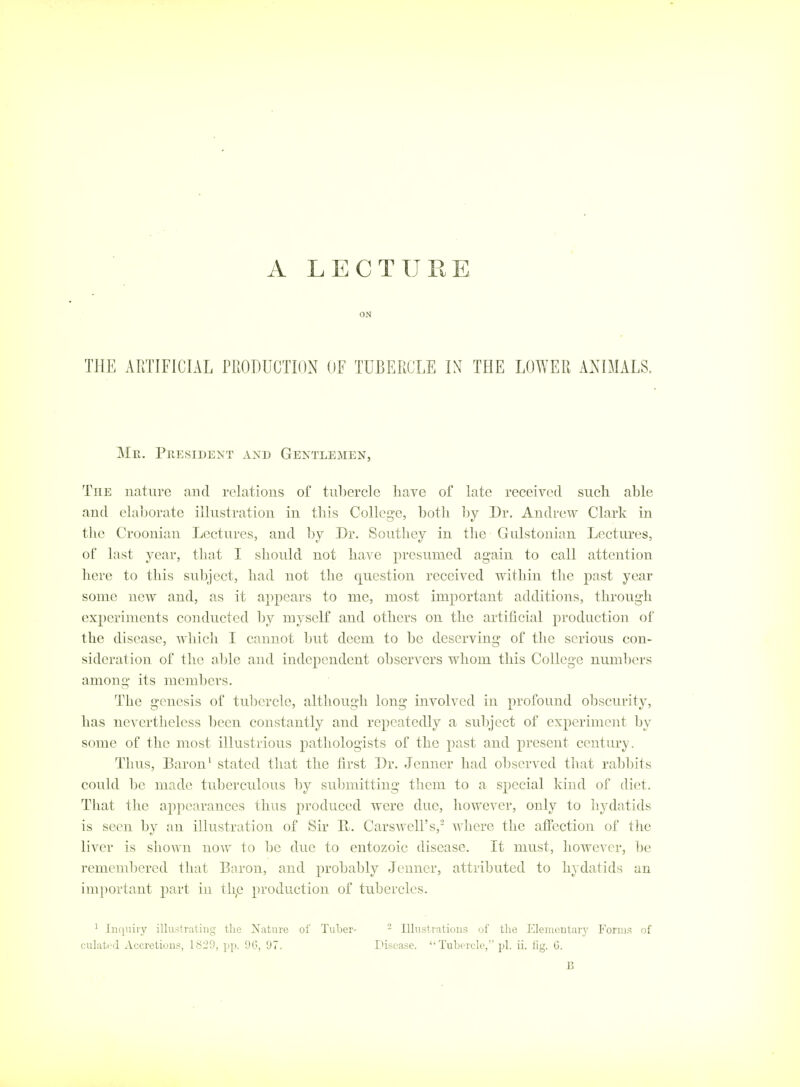 A LECTURE ON THE APJIFICIAL PRODUCTION OF TUBERCLE IX THE LOWER ANIMALS. Mr. President and Gentlemen, The nature and relations of tubercle have of late received such able and elaborate illustration in this College, both by Dr. Andrew Clark in the Croonian Lectures, and by Dr. Southey in the Gulstonian Lectures, of last year, tliat I should not have presumed again to call attention here to this subject, had not the question received within the past year some new and, as it appears to me, most important additions, through experiments conducted by myself and others on the artificial production of the disease, Avhich I cannot but deem to be deserving of the serious con- sideration of the able and independent observers whom this College numbers among its members. The genesis of tubercle, although long involved in profound obscurity, has nevertheless been constantly and repeatedly a subject of experiment by some of the most illustrious pathologists of the past and present century. Thus, Baron ^ stated that the first Dr. Jenner had observed that rabbits could be made tuberculous by submitting them to a special kind of diet. That the appearances thus produced were due, however, only to hydatids is seen by an illustration of Sir Pt. Carswell's, where the affection of the liver is shown now to be due to entozoic disease. It must, however, be remembered that Baron, and probably Jenner, attributed to hydatids an important part in th,e production of tubercles. 1 ln([uiry illustrating the ^Nature of Tuljer- culatrj xi^ccretions, 1829, pp. 9C>, 97. - Illustrations of the Elejucntarj' Foriii.^ of Disease. Tubercle, pi. ii. lig. G. B