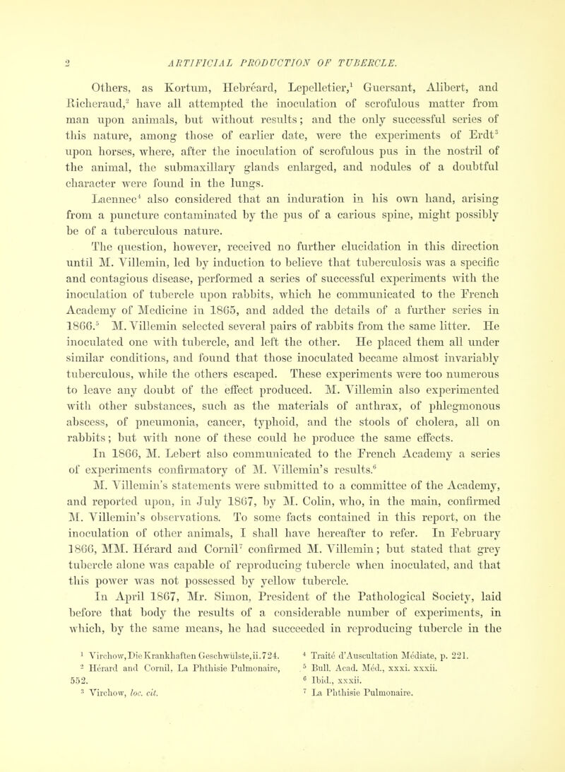 Others, as Kortum, Hebreard, Lepelletier/ Guersant, Alibert, and Hicheraud,^ have all attempted the inoculation of scrofulous matter from man upon animals, but without results; and the only successful series of this nature, among those of earlier date, were the experiments of Erdt' upon horses, where, after the inoculation of scrofulous pus in the nostril of the animal, the submaxillary glands enlarged, and nodules of a doubtful character were found in the lungs. Laennec* also considered that an induration in his own hand, arising from a puncture contaminated by the pus of a carious spine, might possibly be of a tuberculous nature. The question, however, received no further elucidation in this direction until M. Villemin, led by induction to believe that tuberculosis was a specific and contagious disease, performed a series of successful experiments with the inoculation of tubercle upon rabbits, which he communicated to the French Academy of Medicine in 1865, and added the details of a further series in 18G6.° M. Villemin selected several pairs of rabbits from the same litter. He inoculated one with tubercle, and left the other. He placed them all under similar conditions, and found that those inoculated became almost invariablv tuberculous, while the others escaped. These experiments were too numerous to leave any doubt of the effect produced. M. Villemin also experimented with other substances, such as the materials of anthrax, of phlegmonous abscess, of pneumonia, cancer, typhoid, and the stools of cholera, all on rabbits; but with none of these could he produce the same effects. In 1866, M. Lebert also communicated to the French Academy a series of experiments confirmatory of M. Villemin's results.'' M. Villemin's statements were submitted to a committee of the Academy, and reported upon, in July 1867, by M. Colin, who, in the main, confirmed M. Villemin's observations. To some facts contained in this report, on the inoculation of other animals, I shall have hereafter to refer. In Pebruar}^ !1866, MM. Herard and Cornir confirmed M. Villemin; but stated that grey tubercle alone was capable of reproducing tubercle when inoculated, and that this power was not possessed by yellow tubercle. In April 1867, Mr. Simon, President of the Pathological Society, laid liefore that body the results of a considerable number of experiments, in which, by the same means, he had succeeded in reproducing tubercle in the 1 VirchoWjDieKrankhaften Geschwulste,ii.724. ■* Traite d'Auscultation Mediate, p. 221. - Herard and Cornil, La Phthisie Pulmonaire, Bull. Acad. Med., xxxi. xxxii. 552.  Ibid., xxxii. ^ Virchovv, loc. cit. '' La Plitliisie Pulmonaire.