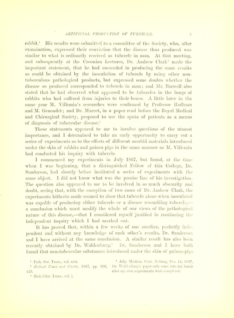 ra1)bit.' Ilis results were submitted to a committee of the Society, who, after examination, expressed their conviction that the disease thus produced was similar to Avliat is ordinarily received as tubercle in man. At tliat meeting, and subsequently at the Croonian Lectures, Dr. Andrew Clark made the important statement, that he had succeeded in producing the same results as could be obtained by the inoculation of tubercle by using otlicr non- tuberculous pathological products, but expressed some doubts whetlier the disease so produced corresponded to tubercle in man; and Mr. Barwell also stated that he had observed what appeared to be tubercles in the lungs of rabbits who had suffered from injuries to their bones. A little later in the same year M. Villemin's researches were confirmed by Professor Hoffman and M. Genondet; and Dr. Marcet, in a paper read before the Pboyal Medical and Chirurgical Society, pro^iosed to use the sputa of patients as a means of diagnosis of tubercular disease. These statements appeared to me to involve questions of the utmost importance, and I determined to take an early opportunity to carry out a series of experiments as to the effects of different morbid materials introduced under the skin of ra1)bits and guinea-pigs in the same manner as M. Villemin had conducted his inquiry with tubercle. I commenced my experiments in July 18G7, but found, at the time wlicn I was beginning, that a distinguished Pellow of this College, Dr. Sanderson, had shortly before instituted a series of experiments with the same object. I did not know what was the precise line of his investigation. The question also appeared to me to be involved in so much obscurity and doubt, seeing that, with the exception of two cases of Dr. Andrew Clark, the experiments hitherto made seemed to show that tubercle alone when inoculated was capable of producing either tubercle or a disease resembling tubercle,-— a conclusion which must modify the whole of our views of the pathological nature of this disease,—that I considered myself justified in continuing tlie independent inquiry which I had marked out. It has proved that, within a few Avecks of one another, perfectly inde- pendent and without any knowledge of each other's results. Dr. Sanderson and I have arrived at the same conclusion. A similar result has also been recently obtained by Dr. Waldenburg.'' Dr. Sanderson and I have both found that non-tubercular substances introduced under the skin of guinea-pigs 1 Patli. Soc. Trans., vol. xvii.  JlcJical Times and Gazette, 1SC7, pp. 3GG, 429. 2 ]Med.-Cliir. Trans., vol. 1. « Allg. Medicin. Cent. Zeitung, Doc. U, 18G7. Dr. Waldenburg's paper only came into my liand.=; after my own experiments were coniiilcted.