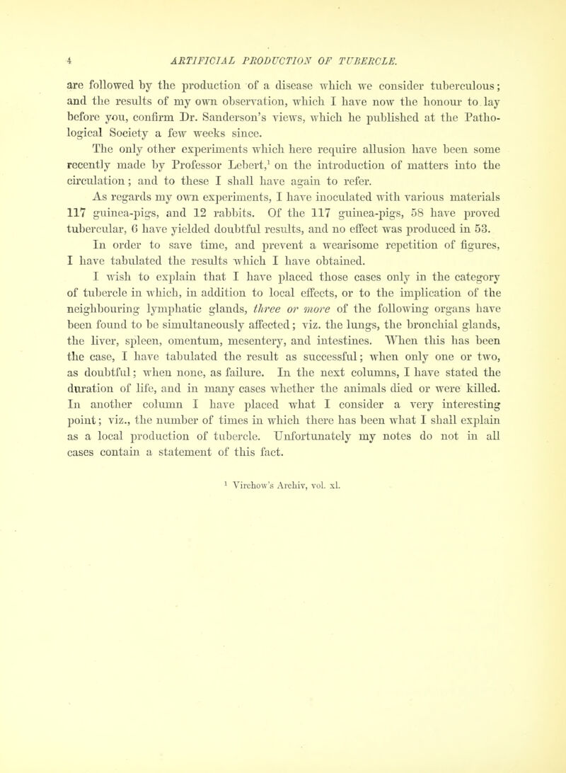 are followed by the production of a disease wliich we consider tuberculous; and the results of my own observation, which I have now the honour to. lay before you, confirm Dr. Sanderson's views, which he published at the Patho- logical Society a few weeks since. The only other experiments which here require allusion have been some recently made by Professor Lebert,^ on the introduction of matters into the circulation; and to these I shall have again to refer. As regards my own experiments, I have inoculated with various materials 117 guinea-pigs, and 12 rabbits. Of the 117 guinea-pigs, 58 have proved tubercular, 6 have yielded doubtful results, and no effect was produced in 53. In order to save time, and prevent a wearisome repetition of figures, I have tabulated the results which I have obtained. I wish to explain that I have placed those cases only in the category of tubercle in which, in addition to local effects, or to the implication of the neighbouring lymphatic glands, three or more of the following organs have been found to be simultaneously affected; viz. the lungs, the bronchial glands, the liver, spleen, omentum, mesentery, and intestines. When this has been the case, I have tabulated the result as successful; when only one or two, as doubtful; when none, as failure. In the next columns, I have stated the duration of life, and in many cases whether the animals died or were killed. In another column I have placed what I consider a very interesting point; viz., the number of times in which there has been what I shall explain as a local production of tubercle. Unfortunately my notes do not in all cases contain a statement of this fact. ^ Virchow's Archiv, vol. xl.