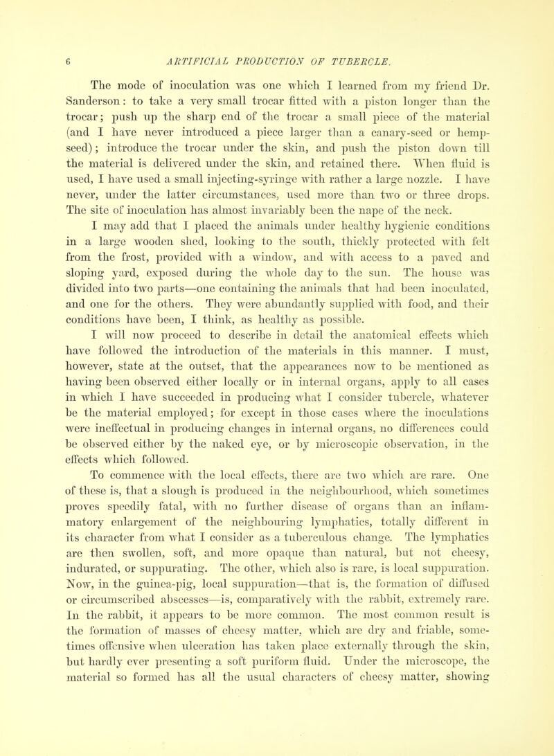 The mode of inoculation was one whicli I learned from my friend Dr. Sanderson: to take a very small trocar fitted Avith a piston longer than the trocar; push up the sharp end of tlie trocar a small piece of the material (and I have never introduced a piece larger than a canary-seed or hemp- seed) ; introduce the trocar under the skin, and push the piston down till the material is delivered under the skin, and retained there. When fluid is used, I have used a small injecting-syringe with rather a large nozzle. I have never, under the latter circumstances, used more than two or three drops. The site of inoculation has almost invariably been the nape of the neck. I may add that I placed the animals under healthy hygienic conditions in a large wooden shed, looking to the south, thickly protected Avith felt from the frost, provided Avith a window, and with access to a paved and sloping yard, exposed during the whole day to the sun. The house was diAdded into two parts—one containing the animals that had been inoculated, and one for the others. They were abundantly supplied Avith food, and their conditions have been, I think, as healthy as possible. I Avill now proceed to describe in detail the anatomical effects which have followed the introduction of the materials in this manner. I must, however, state at the outset, that the appearances noAV to be mentioned as having been observed either locally or in internal organs, apply to all cases in which I have succeeded in producing Avhat I consider tubercle, Avhatever be the material employed; for except in those cases where the inoculations were ineffectual in producing changes in internal organs, no differences could be observed either by the naked eye, or by microscopic observation, in the effects which folloAved. To commence with the local effects, there are tAvo which are rare. One of these is, that a slough is produced in the neighbourhood, which sometimes proves speedily fatal, with no further disease of organs than an inflam- matory enlargement of the neighbouring lymphatics, totally different in its character from what I consider as a tuberculous change. The lymphatics are then swollen, soft, and more opaque than natural, but not cheesy, indurated, or suppurating. The other, Avhich also is rare, is local suppuration. Now, in the guinea-pig, local suppuration—that is, the formation of diffused or circumscribed abscesses—is, comparatively with the rabbit, extremely rare. In the rabbit, it appears to be more common. The most common result is the formation of masses of cheesy matter, which are dry and friable, some- times offensive Avhen ulceration has taken place externally through the skin, but hardly ever presenting a soft puriform fluid. Under the microscope, the material so formed has all the usual characters of cheesy matter, showing
