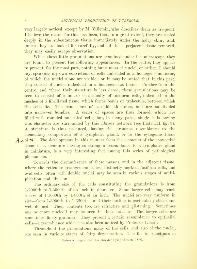 very largely noticed, except by M. Villemin, who describes them as frequent. I believe the reason for this has been, that, to a great extent, they are seated deeply in the subcutaneous tissue immediately under the hairy skin; and, unless they are looked for carefully, and all the superjacent tissue removed, they may easily escape observation. When these little granulations are examined imder the microscope, they are found to present the following appearances. In the centre, they appear to present, for the most part, nothing but a mass of nuclei, or rather, I should say, speaking my own conviction, of cells imbedded in a homogeneous tissue, of which the nuclei alone are visible ; or it may be stated that, in this part, they consist of nuclei imbedded in a homogeneous tissue. Further from the centre, and where their structure is less dense, these granulations may be seen to consist of round, or occasionally of fusiform cells, imbedded in the meshes of a fibrillated tissue, which forms bands or trabeculse, between which the cells lie. The bands are of variable thickness, and are subdivided into narrower bundles. A series of spaces are thus formed, which are filled with rounded nucleated cells, but, in many parts, single cells having this character are surrounded by this fibrous network (see Plate III. fig. 8). A structure is thus produced, having the strongest resemblance to the elementary composition of a lymphatic gland, or to the cytogenic tissue of ti.^ The development in this manner from the elements of the connective tissue of a structure having so strong a resemblance to a lymphatic gland in miniature, is a very interesting fact among this series of pathological phenomena. Towards the circumference of these masses, and in the adjacent tissue, where the reticular arrangement is less distinctly marked, fusiform cells, and oval cells, often with double nuclei, may be seen in various stages of multi- plication and division. The ordinary size of the cells constituting the granulations is from l-2000th to l-3000th of an inch in diameter. Some larger cells may reach a size of 1-lOOOth by l-800th of an inch. The nuclei are very uniform in size—from l-3000th to l-3200th—and their outline is particularly sharp and well defined. Their contents, too, are refractive and glistening. Sometimes one or more nucleoli may be seen in their interior. The larger cells are sometimes finely granular. They present a certain resemblance to epithelial cells—a resemblance which has also been noticed by Professor Lebert. Throughout the granulations many of the cells, and also of the nuclei, are seen in various stages of fatty degeneration. The fat is sometimes in 1 UntersuchuDgen libur den Eau dcr Lymphdrlisen, 18CO.