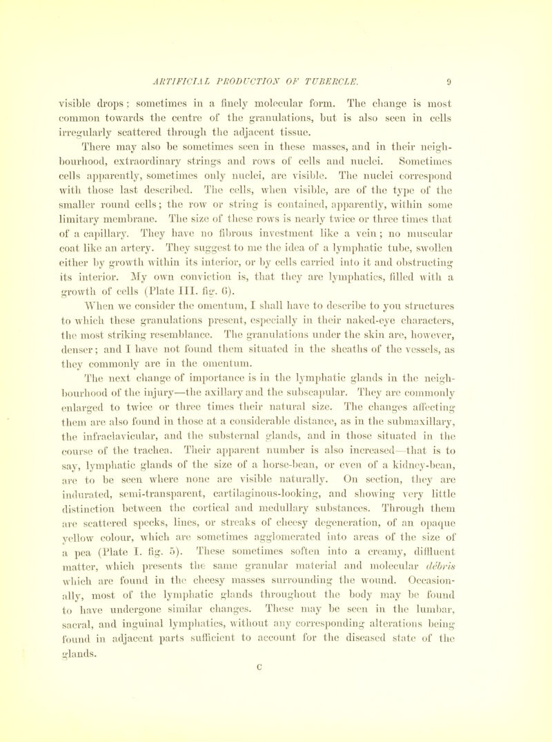 visible drops ; sometimes in a finely molecular form. The change is most common towards the centre of the granulations, but is also seen in cells irregularly scattered through the adjacent tissue. There may also be sometimes seen in these masses, and in their neigh- bourhood, extraordinary strings and rows of cells and nuclei. Sometimes cells apparently, sometimes only nuclei, are visible. The nuclei correspond with those last descriljed. The cells, when visible, are of the type of the smaller round cells; the row or string is contained, apparently, within some limitary membrane. The size of these rows is nearly twice or tliree times that of a capillary. They have no fibrous investment like a vein ; no muscular coat like an artery. They suggest to me the idea of a lymphatic tube, swollen either by growth within its interior, or by cells carried into it and obstructing its interior. My own conviction is, that they are lymphatics, filled Avitli a growth of cells (Plate III. fig. G). When we consider the omentum, I shall have to describe to you structures to which these granulations present, especially in their naked-eye characters, the most striking resemblance. The granulations under the skin are, however, denser; and I have not found them situated in the sheaths of the vessels, as they commonly are in the omentum. The next change of importance is in the lymphatic glands in the neigh- bourhood of the injury—the axillary and the subscapular. They are commonly enlarged to twice or three times their natural size. The changes affecting them are also found in those at a considerable distance, as in the submaxillary, the infraclavicular, and the substernal plands, and in those situated in the course of the trachea. Their apparent number is also increased—that is to say, lymphatic glands of the size of a horse-bean, or even of a kidney-bean, are to be seen where none are visible naturally. On section, tliey arc indurated, semi-transparent, cartilaginous-looking, and showing very little distinction between the cortical and medullary substances. Through them are scattered specks, lines, or streaks of cheesy degeneration, of an opaque yellow colour, which are sometimes agglomerated into areas of the size of a pea (Plate I. fig. 5). These sometimes soften into a creamy, diftiuent matter, which presents the same granular material and molecular debris which are found in the cheesy masses surrounding the wound. Occasion- ally, most of the lymphatic glands throughout the body may be found to have undergone similar changes. These may be seen in the lumbar, sacral, and inguinal lymphatics, without any corresponding alterations Ijeing found in adjacent parts sufficient to account for the diseased state of the glands. c