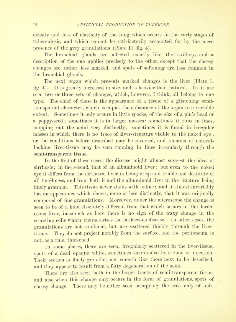 density and loss of elasticity of tlie lung wMch occurs in tlie early stages of tuberculosis, and which cannot be satisfactorily accounted for by the mere presence of the grey granulations (Plate II. fig. 4). The bronchial glands are aifected exactly like the axillary, and a description of the one applies precisely to the other, except that the cheesy changes are rather less marked, and spots of softening are less common in the bronchial glands. The next organ which presents marked changes is the liver (Plate I. fig. 4). It is greatly increased in size, and is heavier than natural. In it are seen two or three sets of changes, which, however, I think, all belong to one type. The chief of these is the appearance of a tissue of a glistening semi- transparent character, which occupies the substance of the organ to a variable extent. Sometimes it only occurs in little specks, of the size of a pin's head or a poppy-seed; sometimes it is in larger masses; sometimes it runs in lines, mapping out the acini very distinctly; sometimes it is found in irregular masses in which there is no trace of liver-structure visible to the naked eye; or the conditions before described may be reversed, and remains of natural- looking liver-tissue may be seen running in lines irregularly through the semi-transparent tissue. In the first of these cases, the disease might almost suggest the idea of cirrhosis; in the second, that of an albuminoid liver; but even to the naked eye it differs from the cirrliosed liver in being crisp and friable and destitute of all toughness, and from both it and the albuminoid liver in the fracture being finely granular. Tliis tissue never stains with iodine; and it almost invarial)ly has an appearance which shows, more or less distinctly, that it Avas originally composed of fine granulations. Moreover, under the microscope the change is seen to l^e of a kind absolutely different from that which occurs in the larda- ceous liver, inasmuch as here there is no sign of the waxy change in the secreting cells which characterises the lardaceous disease. In other cases, the granulations are not confluent, but are scattered thickly through the liver- tissue. They do not project notably from the surface, and the peritoneum is not, as a rule, thickened. In some places, there are seen, irregularly scattered in the liver-tissue, spots of a dead opaque white, sometimes surrounded by a zone of injection. Their section is finely granular, not smooth like those next to be described, and they appear to result from a fatty degeneration of the acini. There are also seen, both in the larger tracts of semi-transparent tissue, and also w4ien this change only occurs in the form of granulations, spots of cheesy change. These may be either seen occupying the area only of indi-