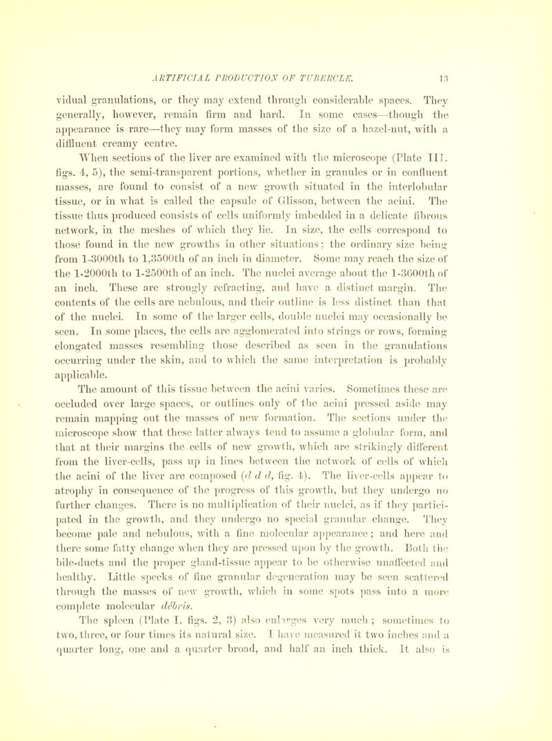 vidual granulations, or they may extend tlirougli considerable spaces. They generally, however, remain firm and hard. In some cases—though tlie appearance is rare—they may form masses of the size of a hazel-nut, with a diffluent creamy centre. Wlien sections of the liver are examined with the microscope (Plate III. figs. 4, 5), the semi-transparent portions, whether in granules or in confluent masses, are found to consist of a new growth situated in the interlo1)ular tissue, or in Avhat is called the capsule of Glisson, l)etween the acini. The tissue thus produced consists of cells uniformly imbedded in a delicate fibrous network, in the meshes of which they lie. In size, the cells correspond to those found in the new growths in other situations: the ordinary size being from l-3000th to 1,3500th of an inch in diameter. Some may reach the size of the l-2000th to l-2500th of an inch. The nuclei average about the l-3600th of an inch. These are strongly refracting, and have a distinct margin. The contents of the cells are nebulous, and their outline is less distinct than that of the nuclei. In some of the larger cells, douljle nuclei may occasionally l)e seen. In some places, the cells are agglomerated into strings or rows, forming elongated masses resembling those descril)ed as seen in the granulations occurring under the skin, and to which the same interpretation is probably applicable. The amount of this tissue 1)etwecn the acini varies. Sometimes these are occluded over largo spaces, or outlines only of the acini pressed aside may remain mapping out the masses of new formation. The sections under the microscope show that these latter always tend to assume a glolmlar form, and that at their margins the cells of new growth, which are strikingly different from the liver-cells, pass up in lines between the network of cells of which the acini of the liver are composed {d d d, fig. 4). The liver-cells appear to atrophy in consequence of the progress of this growth, but they undergo no further changes. There is no multiplication of their nuclei, as if they partici- pated in the growth, and they undergo no special granular change. They become pale and nebulous, with a fine molecular appearance ; and here and there some fatty change when they are pressed upon l)y the growth. Both the bile-ducts and the pi-oper gland-tissue appear to be otherwise unaffected and healthy. Little specks of fine granular degeneration may be seen scattered through the masses of new growth, which in some spots pass into a more complete molecular debris. The spleen (riate I. figs. 2, 3) also enlarges very much ; sometimes to two, three, or four times its natural size. I have measured it two inches and a quarter long, one and a quarter broad, and half an inch thick. It also is
