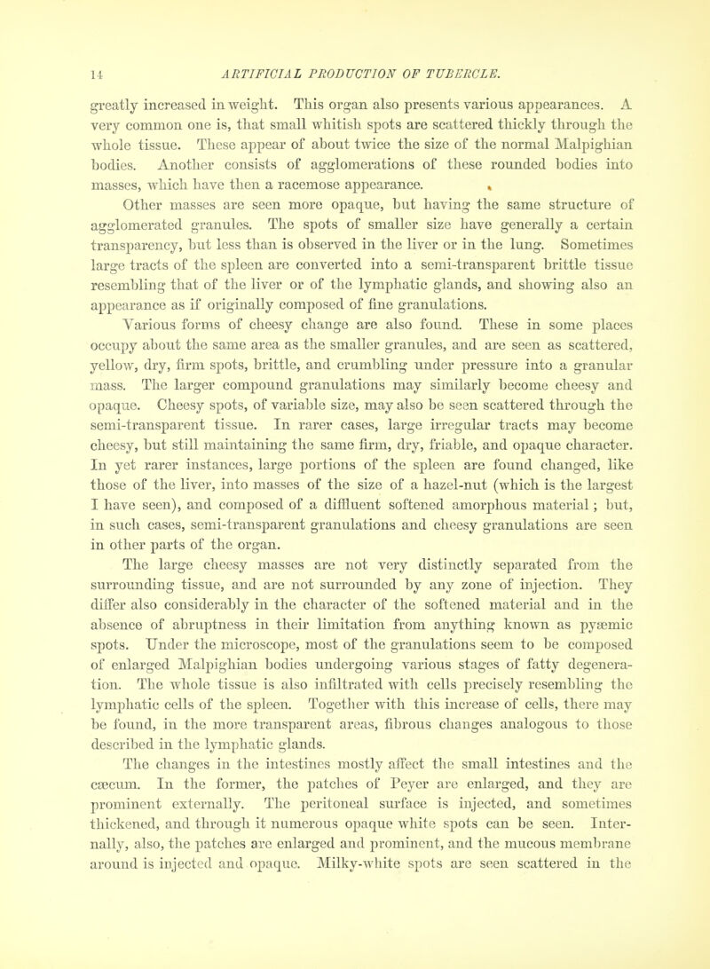 greatly increased in weight. This organ also presents various appearances. A very common one is, that small whitish spots are scattered thickly through the whole tissue. These appear of about twice the size of the normal Malpighian bodies. Another consists of agglomerations of these rounded bodies into masses, which have then a racemose appearance. » Other masses are seen more opaque, but having the same structure of agglomerated granules. The spots of smaller size have generally a certain transparency, but less than is observed in the liver or in the lung. Sometimes large tracts of the spleen are converted into a semi-transparent brittle tissue resembling that of the liver or of the lymphatic glands, and showing also an appearance as if originally composed of fine granulations. Various forms of cheesy change are also found. These in some places occupy about the same area as the smaller granules, and are seen as scattered, yellow, dry, firm spots, brittle, and crumbling under pressure into a granular mass. The larger compound granulations may similarly become cheesy and opaque. Cheesy spots, of variable size, may also be seen scattered through the semi-transparent tissue. In rarer cases, large irregular tracts may become cheesy, but still maintaining the same firm, dry, friable, and opaque character. In yet rarer instances, large portions of the spleen are found changed, like those of the liver, into masses of the size of a hazel-nut (which is the largest I have seen), and composed of a difiiuent softened amorphous material; but, in such cases, semi-transparent granulations and cheesy granulations are seen in other parts of the organ. The large cheesy masses are not very distinctly separated from the surrounding tissue, and are not surrounded by any zone of injection. They differ also considerably in the character of the softened material and in the absence of abruptness in their limitation from anything known as pygemic spots. Under the microscope, most of the granulations seem to be composed of enlarged Malpighian bodies undergoing various stages of fatty degenera- tion. The whole tissue is also infiltrated with cells precisely resembling the lymphatic cells of the spleen. Togetlier with this increase of cells, there may be found, in the more transparent areas, fibrous changes analogous to those described in the lymphatic glands. The changes in the intestines mostly affect the small intestines and the caecum. In the former, the patches of Peyer are enlarged, and they are prominent externally. The peritoneal surface is injected, and sometimes thickened, and through it numerous opaque white spots can be seen. Inter- nally, also, the patches are enlarged and prominent, and the mucous membrane around is injected and opaque. Milky-white spots are seen scattered in the