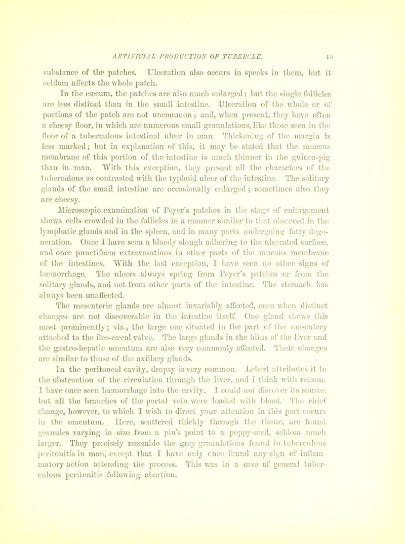 substance of the patches. Ulceration also occurs in specks in them, but it seldom affects the whole patch. In the c£ecum, the patches are also much enlarged; but the single follicles are less distinct than in the small intestine. Ulceration of the whole or of portions of the patch are not uncommon ; and, when present, they have often a cheesy floor, in which are numerous small granulations, like those seen in the floor of a tuberculous intestinal ulcer in man. Thickening of the margin is less marked; but in explanation of this, it may be stated that the mucous membrane of this portion of the intestine is much thinner in the guinea-pig than in man. With this exception, they present all the characters of the tuberculous as contrasted with the typhoid ulcer of the intestine. The solitary glands of the small intestine are occasionally enlarged; sometimes also they are cheesy. Microscopic examination of Peyer's patches in the stage of enlargement shows cells crowded in the follicles in a manner similar to that oljscrved in the lymphatic glands and in the spleen, and in many parts undergoing fatty dege- neration. Once I have seen a bloody slough adhering to the ulcerated surface, and once punctiform extravasations in other parts of the mucous membrane of the intestines. With the last exception, I have seen no other signs of haemorrhage. The ulcers always spring from Peyer's patches or from the solitary glands, and not from other parts of the intestine. The stomach has always been unaffected. The mesenteric glands are almost invariably affected, even when distinct changes are not discoverable in the intestine itself. One gland shows this most prominently; viz., the large one situated in the part of the mesentery attached to the ileo-ca3cal valve. The large glands in the liilus of the liver and the gastro-hepatic omentum are also very commonly affected. Tlieir changes are similar to those of the axillary glands. In the peritoneal cavity, dropsy is very common. Lebert attributes it to the obstruction of the circulation through the liver, and I tliink Avith reason. I have once seen haemorrhage into the cavity. I could not discover its source, but all the branches of the portal vein were loaded with blood. The chief change, however, to which I wish to direct your attention in this part occurs in the omentum. Here, scattered thickly through the tissue, are found granules varying in size from a pin's point to a poppy-seed, seldom much larger. They precisely resemble the grey granalations found in tuberculous peritonitis in man, except that I have only cnce found any sign of inflam- matory action attending the process. This was in a case of general tuber- culous peritonitis following abortion.