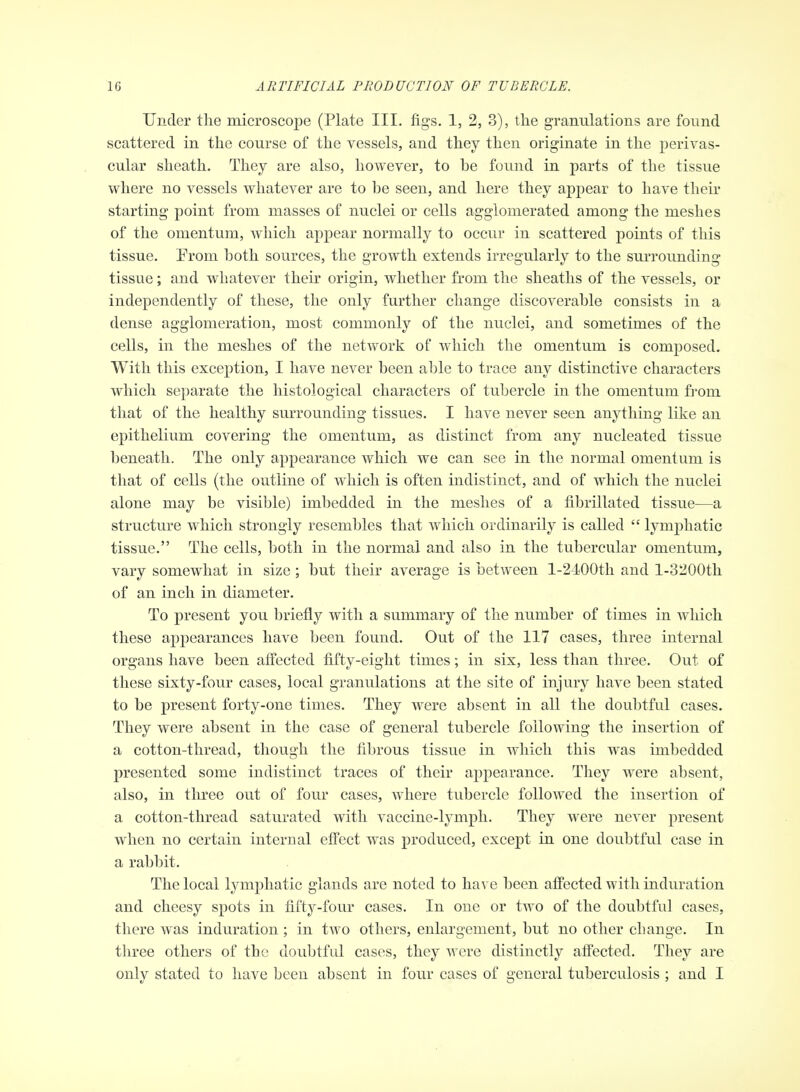 Under the microscope (Plate III. figs. 1, 2, 3), the granulations are found scattered in the course of the vessels, and they then originate in the perivas- cular sheath. They are also, however, to be found in parts of the tissue where no vessels whatever are to he seen, and here they appear to have their starting point from masses of nuclei or cells agglomerated among the meshes of the omentum, which appear normally to occur in scattered points of this tissue. Prom both sources, the growth extends irregularly to the surrounding tissue; and whatever their origin, whether from the sheaths of the vessels, or independently of these, the only further change discoverable consists in a dense agglomeration, most commonly of the nuclei, and sometimes of the cells, in the meshes of the network of which the omentum is composed. With this exception, I have never been able to trace any distinctive characters which separate the histological characters of tubercle in the omentum from that of the healthy surrounding tissues. I have never seen anything like an epithelium covering the omentum, as distinct from any nucleated tissue beneath. The only appearance which we can see in the normal omentum is that of cells (the outline of which is often indistinct, and of which the nuclei alone may be visible) imbedded in the meshes of a fibrillated tissue—a structure which strongly resembles that which ordinarily is called  lymphatic tissue. The cells, both in the normal and also in the tubercular omentum, vary somewhat in size; but their average is between l-24^00th and l-3200th of an inch in diameter. To present you briefly with a summary of the number of times in which these appearances have been found. Out of the 117 cases, three internal organs have been affected fifty-eight times; in six, less than three. Out of these sixty-four cases, local granulations at the site of injury have been stated to be present forty-one times. They were absent in all the doubtful cases. They were absent in the case of general tubercle following the insertion of a cotton-thread, though the fibrous tissue in which this was imbedded presented some indistinct traces of their appearance. They were absent, also, in tlu^ee out of four cases, where tubercle followed the insertion of a cotton-thread saturated with vaccine-ljmiph. They were never present when no certain internal effect was produced, except in one doubtful case in a rabbit. The local lymphatic glands are noted to have been affected with induration and cheesy spots in fifty-four cases. In one or two of the doubtful cases, there was induration ; in two others, enlargement, but no other change. In tliree others of the doubtful cases, they were distinctly affected. They are only stated to have been absent in four cases of general tuberculosis ; and I