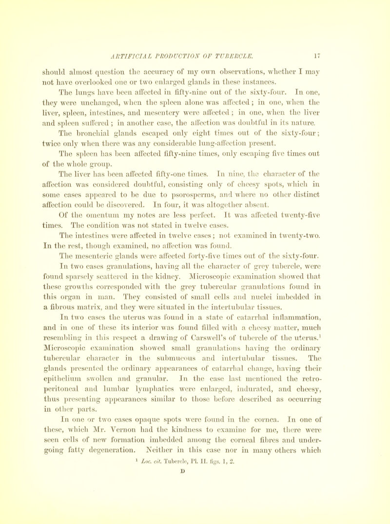 should almost question the accuracy of my own observations, whether I may not have overlooked one or two enlarged glands in these instances. The lungs have been alfected in fifty-nine out of tlie sixty-four. In one, they were unchanged, when the spleen alone was aflFected; in one, when the liver, spleen, intestines, and mesentery were affected; in one, when the liver and spleen suffered ; in another case, the alfection was doubtful in its nature. The bronchial glands escaped only eight times out of the sixty-four; twice only when there was any considerable lung-affection present. The spleen has been affected fiity-nine times, only escaping five times out of the whole group. The liver has been affected fifty-one times. In nine, the character of the affection was considered doulitful, consisting only of cheesy spots, which in some cases appeared to be due to psorosperms, and where no other distinct affection could be discovered. In four, it was altogether absent. Of the omentum my notes are less perfect. It was affected twenty-five times. The condition was not stated in twelve cases. The intestines were affected in twelve cases; not examined in twenty-two. In the rest, though examined, no affection was found. The mesenteric glands were affected forty-five times out of tlie sixty-four. In two cases granulations, having all the character of grey tubercle, were found sparsely scattered in the kidney. Microscopic examination showed that these growths corresponded with the grey tubercular granulations found in this organ in man. They consisted of small cells and nuclei imbedded in a fibrous matrix, and they were situated in the intertubular tissues. In two cases the uterus was found in a state of catarrhal inflammation, and in one of these its interior was found filled with a cheesy matter, much resembling in this respect a drawing of Carswell's of tulicrcle of the uterus.^ Microscopic examination showed small granulations having the ordinary tubercular character in the submucous and intertubular tissues. The glands presented the ordinary appearances of catarrhal change, liaving their epithelium swollen and granular. In the case last mentioned the retro- peritoneal and lumbar lymphatics were enlarged, indurated, and cheesy, thus presenting appearances similar to those before described as occurring in other parts. In one or two cases opaque spots were found in the cornea. In one of these, which Mr. Vernon had the kindness to examine for me, there were seen cells of new formation imbedded among the corneal fibres and under- going fatty degeneration. Neither in this case nor in many others which 1 Loc. cit. Tubercle, PI. II. figs. 1, 2. D