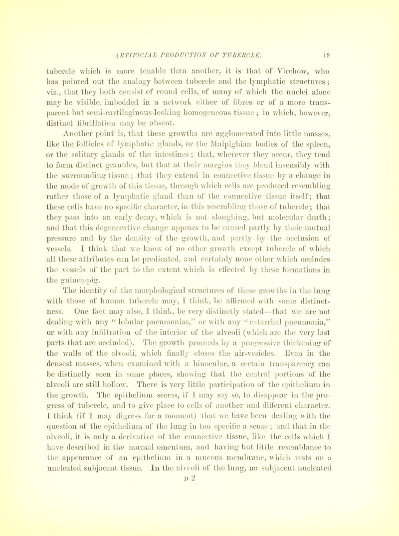 tubercle wliicli is more tenable than another, it is that of Virchow, who has pointed out the analogy between tubercle and the lymphatic structures ; viz., that they both consist of round cells, of many of which the nuclei alone may be visible, imbedded in a network either of fibres or of a more trans- parent but semi-cartilaginous-lookiug homogeneous tissue ; in which, however, distinct fibrillation may be absent. Another point is, that these growths are agglomerated into little masses, like the follicles of lymphatic glands, or the Malpighian bodies of the spleen, or the solitary glands of the intestines ; that, wherever they occur, they tend to form distinct granules, but that at their margins they blend insensibly with the surrounding tissue; that they extend in connective tissue by a change in the mode of growth of this tissue, through which cells are produced resembling rather those of a lymphatic gland than of the connective tissue itself; that these cells have no specific character, in this resembling those of tubercle; that they pass into an early decay, which is not sloughing, but molecular death; and that this degenerative change appears to be caused partly by their mutual pressure and by the density of the growth, and partly Ijy the occlusion of vessels. I think that we know of no other growth except tubercle of which all these attributes can be predicated, and certainly none other which occludes the vessels of the part to the extent which is efi'ected by these formations in the guinea-pig. The identity of the morphological structures of these growths in the lung with those of human tubercle may, I think, be affirmed with some distinct- ness. One fact may also, I think, be very distinctly stated—that we are not dealing with any  lobular pneumonias, or with any catarrhal pneumonia, or with any infiltration of the interior of the alveoli (which are tlie very last parts that are occluded). The growth proceeds by a progressive thickening of the walls of the alveoli, which finally closes the air-vesicles. Even in the densest masses, when examined with a binocular, a certain transparency can be distinctly seen in some places, showing that the central portions of the alveoli are still hollow. There is very little participation of the epithelium in the growth. The epithelium seems, if I may say so, to disap2)ear in the pro- gress of tubercle, and to give place to cells of another and diiferent character. I think (if I may digress for a moment) that we have l)een dealing with th(> question of the epithelium of the lung in too specific a sense ; and that in the alveoli, it is only a derivative of the connective tissue, like the cells which I have described in the normal omentum, and having but little resemblance to the appearance of an epithelium in a mucous membrane, which rests on a nucleated subjacent tissue. In the alveoli of the lung, no subjacent nucleated D 2