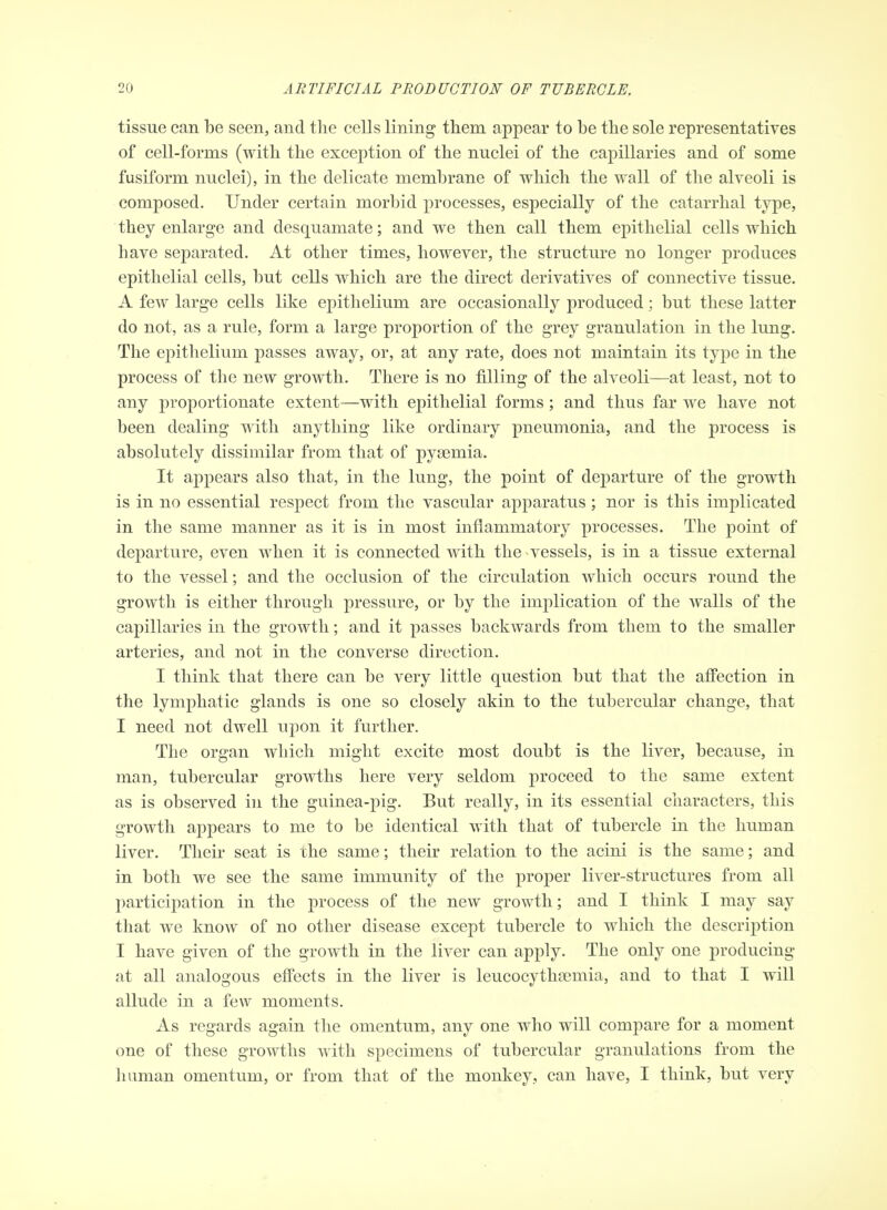 tissue can be seen, and the cells lining them appear to be the sole representatives of cell-forms (with the exception of the nuclei of the capillaries and of some fusiform nuclei), in the delicate membrane of which the wall of the alveoli is composed. Under certain morbid processes, especially of the catarrhal type, they enlarge and desquamate; and we then call them epithelial cells which have separated. At other times, however, the structure no longer produces epithelial cells, but cells which are the direct derivatives of connective tissue. A few large cells like epithelium are occasionally produced; but these latter do not, as a rule, form a large proportion of the grey granulation in the lung. The epithelium passes away, or, at any rate, does not maintain its type in the process of the new growth. There is no filling of the alveoli—at least, not to any proportionate extent—with epithelial forms; and thus far we have not been dealing with anything like ordinary pneumonia, and the process is absolutely dissimilar from that of pyaemia. It appears also that, in the lung, the point of departure of the growth is in no essential respect from the vascular apparatus; nor is this implicated in the same manner as it is in most inflammatory processes. The point of departure, even when it is connected with the vessels, is in a tissue external to the vessel; and the occlusion of the circulation which occurs round the growth is either through pressure, or by the implication of the walls of the capillaries in the growth; and it passes backwards from them to the smaller arteries, and not in the converse direction. I think that there can be very little question but that the affection in the lymphatic glands is one so closely akin to the tubercular change, that I need not dwell upon it further. The organ which might excite most doubt is the liver, because, in man, tubercular growths here very seldom proceed to the same extent as is observed in the guinea-pig. But really, in its essential characters, this growth appears to me to be identical with that of tubercle in the human liver. Their seat is the same; their relation to the acini is the same; and in both we see the same immunity of the proper liver-structures from all participation in the process of the new growth; and I think I may say that we know of no other disease except tubercle to which the description I have given of the growth in the liver can apply. The only one producing at all analogous effects in the liver is leucocythsemia, and to that I will allude in a few moments. As regards again the omentum, any one who will compare for a moment one of these growths with specimens of tubercular granulations from the human omentum, or from that of the monkey, can have, I think, but very