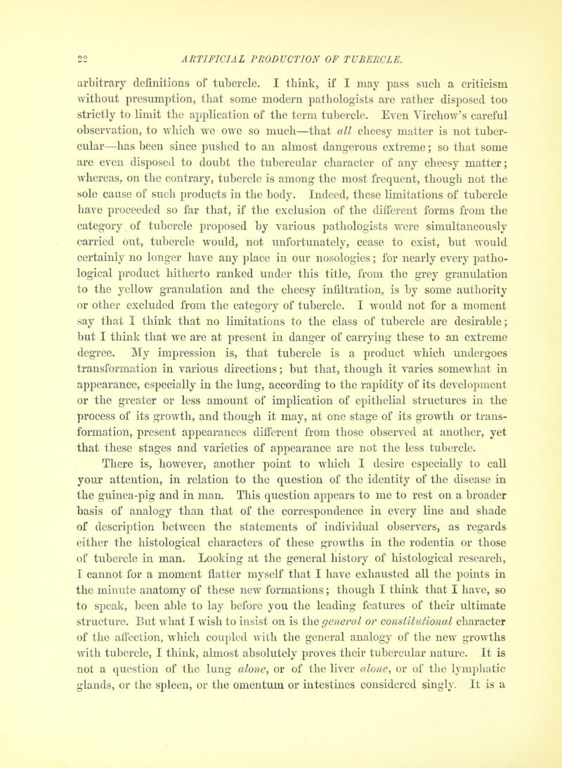 arbitrary definitions of tubercle. I think, if I may pass such a criticism without presumption, that some modern pathologists are rather disposed too strictly to limit the aj)plication of the term tubercle. Even Virchow's careful observation, to which we owe so much—that all cheesy matter is not tuber- cular—has been since pushed to an almost dangerous extreme; so that some are even disposed to doubt the tubercular character of any cheesy matter; whereas, on the contrary, tubercle is among the most frequent, though not the sole cause of such products in the body. Indeed, these limitations of tubercle have proceeded so far that, if the exclusion of the different forms from the category of tubercle proposed by various pathologists were simultaneously carried out, tubercle would, not unfortunately, cease to exist, but would certainly no longer have any place in our nosologies; for nearly every patho- logical product hitherto ranked under this title, from the grey granulation to the yellow granulation and the cheesy infiltration, is by some authority or other excluded from the category of tubercle. I would not for a moment say that I think that no limitations to the class of tubercle are desirable; but I think that we are at present in danger of carrying these to an extreme degree. My impression is, that tubercle is a product which undergoes transformation in various directions; but that, though it varies somewhat in appearance, especially in the lung, according to the rapidity of its development or the greater or less amount of implication of epithelial structures in the process of its growth, and though it may, at one stage of its growth or trans- formation, present appearances different from those observed at another, yet that these stages and varieties of appearance are not the less tubercle. There is, however, another point to which I desire especially to call your attention, in relation to the question of the identity of the disease in the guinea-pig and in man. This question appears to me to rest on a broader basis of analogy than that of the correspondence in every line and shade of descrijition between the statements of individual observers, as regards either the histological characters of these growths in the rodentia or those of tubercle in man. Looking at the general history of histological research, I cannot for a moment flatter myself that I have exhausted all the points in the minute anatomy of these new formations; though I think that I have, so to speak, been able to lay before you the leading features of their ultimate structure. But what I wish to insist on is the general or constitutional character of the affection, which coupled with the general analogy of the new growths with tubercle, I think, almost absolutely proves their tubercular nature. It is not a question of the lung alone^ or of the liver alone, or of the lymphatic glands, or the spleen, or the omentum or intestines considered singly. It is a