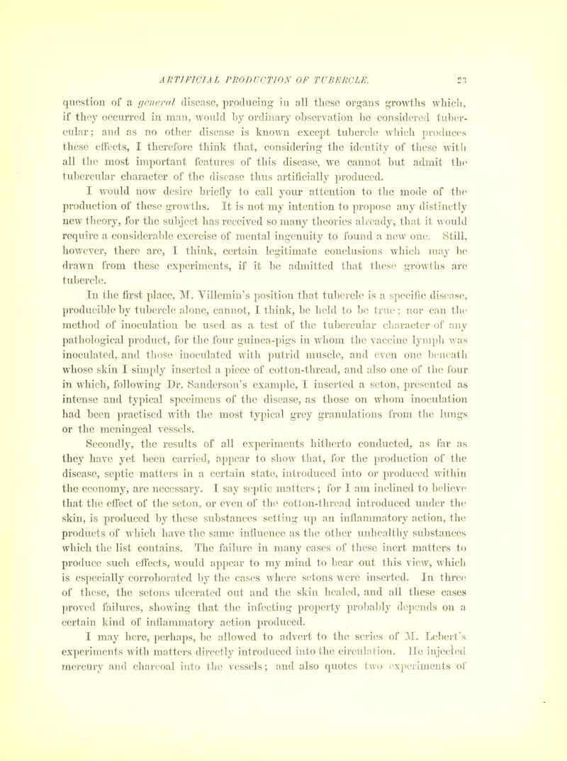 question of a general disease, producing in all these organs growths which, if they occurred in man, would by ordinary observation be considered tuber- cular; and as no other disease is known except tubercle which produces these effects, I therefore think that, considering the identity of these witli all the most important features of this disease, we cannot but admit the tubercular character of the disease thus artificially produced. I would now desire briefly to call your attention to the mode of the production of these growths. It is not my intention to propose any distinctly new theory, for the subject has received so many theories already, that it would require a considerable exercise of mental ingenuity to found a new one. Still, hov/ever, there are, I think, certain legitimate conclusions which may be drawn from these experiments, if it lie admitted that these growths are tubercle. In the first place, M. Villemin's position that tubercle is a specific disense, producible by tubercle alone, cannot, I think, be held to be true; nor can tlic method of inoculation be used as a test of tlic tubercular character of any pathological product, for the four guinea-pigs in whom the vaccine lymph was inoculated, and those inoculated with putrid muscle, and even one Ijeucath whose skin I simply inserted a piece of cotton-thread, and also one of the four in which, following Dr. Sanderson's example, I inserted a seton, presented as intense and typical specimens of the disease, as those on whom inoculation had been practised with the most typical grey granulations from the lungs or the meningeal vessels. Secondly, the results of all experiments hitherto conducted, as far as they have yet been carried, apj)ear to show that, for the production of the disease, septic matters in a certain state, introduced into or produced within the economy, are necessary. I say septic matters ; for I am inclined to believe that the effect of the seton, or even of the cotton-thread introduced under the skin, is produced by these substances setting up an inflammatory action, the products of which have the same influence as the other unhealthy substances which the list contains. The failure in many cases of these inert matters to produce such effects, would appear to my mind to bear out this view, which is especially corroborated hj the cases where setons were inserted. In thre(! of these, the setons ulcerated out and the skin healed, and all these cases proved failures, showing that tlie infecting property probably depends on a certain kind of iufiammatory action produced. I may here, perhaps, be allowed to advert to tlie scries of M. Lebcrt's experiments with matters directly introduced into the circulation, lie iujecled mercury and charcoal into the vessels; and also quotes two experiments of