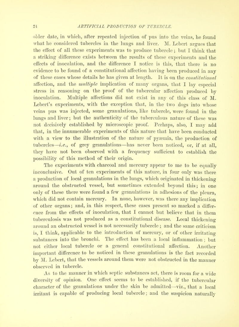 older date, in which, after repeated injection of pus into the veins, he found what he considered tubercles in the lungs and liver. M. Lebert argues that the effect of all these experiments was to produce tubercle; but I think that a striking difference exists between the results of these experiments and the effects of inoculation, and the difference I notice is this, that there is no evidence to be found of a constitutional affection having been produced in any of these cases whose details he has given at length. It is on the constitutional affection, and the multiple implication of many organs, that I lay especial stress in reasoning on the proof of the tubercular affection produced by inoculation. Multiple affections did not exist in any of this class of M. Lebert's experiments, with the exception that, in the two dogs into whose veins pus was injected, some granulations, like tubercle, were found in the lungs and liver; but the authenticity of the tuberculous nature of these was not decisively established by microscopic proof. Perhaps, also, I may add that, in the innumerable experiments of this nature that have been conducted with a view to the illustration of the nature of pyaemia, the production of tubercles—i.e., of grey granulations—has never been noticed, or, if at all, they have not been observed with a frequency sufficient to establish the possibility of this method of their origin. The experiments with charcoal and mercury appear to me to be equally inconclusive. Out of ten experiments of this nature, in four only was there a production of local granulations in the lungs, which originated in thickening around the obstructed vessel, but sometimes extended beyond this; in one only of these there were found a few granulations in adhesions of the pleura, which did not contain mercury. In none, however, was there any implication of other organs; and, in this respect, these cases present so marked a differ- ence from the effects of inoculation, that I cannot but believe that in them tuberculosis was not produced as a constitutional disease. Local thickening around an obstructed vessel is not necessarily tubercle ; and the same criticism is, I think, applicable to the introduction of mercury, or of other irritating substances into the bronchi. The effect has been a local inflammation; but not either local tubercle or a general constitutional affection. Another important difference to be noticed in these granulations is the fact recorded by M. Lebert, that the vessels around them were not obstructed in the manner observed in tubercle. As to the manner in which septic substances act, there is room for a T\dde diversity of opinion. One effect seems to be established, if the tubercular character of the granulations under the skin be admitted—viz., that a local irritant is capable of producing local tubercle; and the suspicion natm-ally