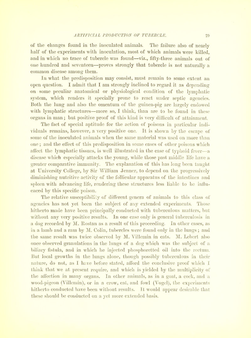 of the changes found in the inoculated animals. The failure also of nearly- half of the experiments Avith inoculation, most of which animals were killed, and in which no trace of tubercle was found—viz., fifty-three animals out of one hundred and seventeen—proves strongly that tubercle is not naturally a common disease among them. In what the predisposition may consist, must remain to some extent an open question. I admit that I am strongly inclined to regard it as depending on some peculiar anatomical or physiological condition of the lymphatic system, which renders it specially prone to react under septic agencies. Both the lung and also the omentum of the guinea-pig are largely endowed with lymphatic structures—more so, I think, than are to be found in these organs in man; but positive proof of this kind is very difficult of attainment. The fact of special aptitude for the action of poisons in particular indi- viduals remains, however, a very positive one. It is shown by the escape of some of the inoculated animals when the same material was used on more than one ; and the effect of this predisposition in some cases of other poisons which affect the lymphatic tissues, is well illustrated in the case of typhoid fever—a disease which especially attacks the young, while those past middle life have a greater comparative immunity. The explanation of this has long been taught at University College, by Sir WiDiam Jenner, to depend on the progressively diminishing nutritive activity of the follicular apparatus of the intestines and spleen with advancing life, rendering these structures less liable to be influ- enced by this specific poison. The relative susceptibility of different genera of animals to this class of agencies has not yet been the subject of any extended experiments. Those hitherto made have been principally conducted with tuberculous matters, but without any very positive results. In one case only is general tuberculosis in a dog recorded by M. Rostan as a result of this proceeding. In other cases, as in a lamb and a ram by M. Colin, tubercles were found only in the lungs ; and the same result was twice observed by M. Villemin in cats. M. Lebert also once observed granulations in the lungs of a dog which was the subject of a biliary fistula, and in which he injected phosplioretted oil into the rectum. But local growths in the lungs alone, though possibly tuberculous in their nature, do not, as I lu^ve before stated, afford the conclusive proof wliicli I think that we at present require, and which is yielded by the multiplicity of the affection in many organs. In other animals, as in a goat, a cock, and a wood-pigeon (Villemin), or in a crow, cat, and fowl (Vogel), the experiments hitherto conducted have been without results. It would appear desirable that these should be conducted on a yet more extended basis.