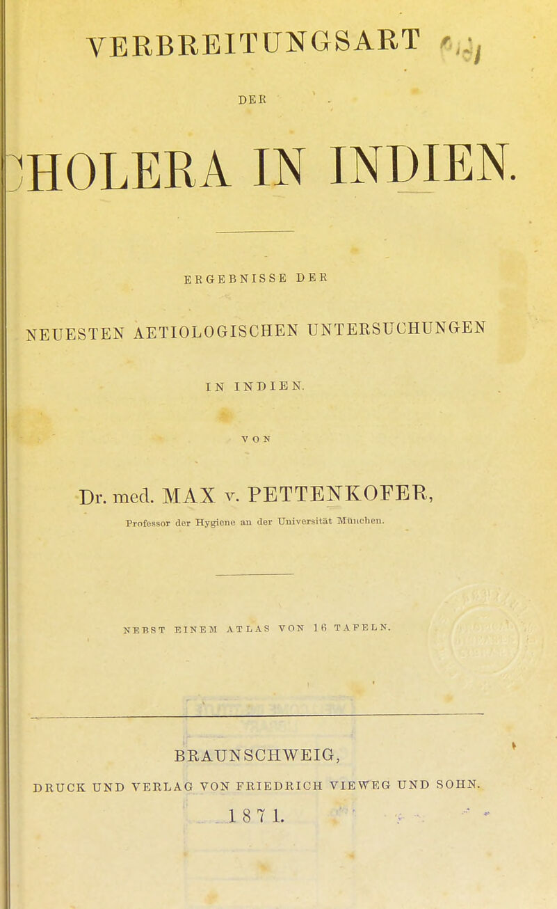 VERBREITUNGSART DER HOLERA IN INDIEN ERGEBNISSE DER NEUESTEN AETIOLOGISCHEN UNTERSUCHUNGEN IN INDIEN. VON Dr. med. MAX v. PETTENKOFEK, Professor der Hygiene an der Universität München. NEBST EINEM ATLAS VON 16 TAFELN. BRAUNSCHWEIG, DRÜCK UND VERLAG VON FRIEDRICH VIEWEG UND SOHN. 18 7 1.