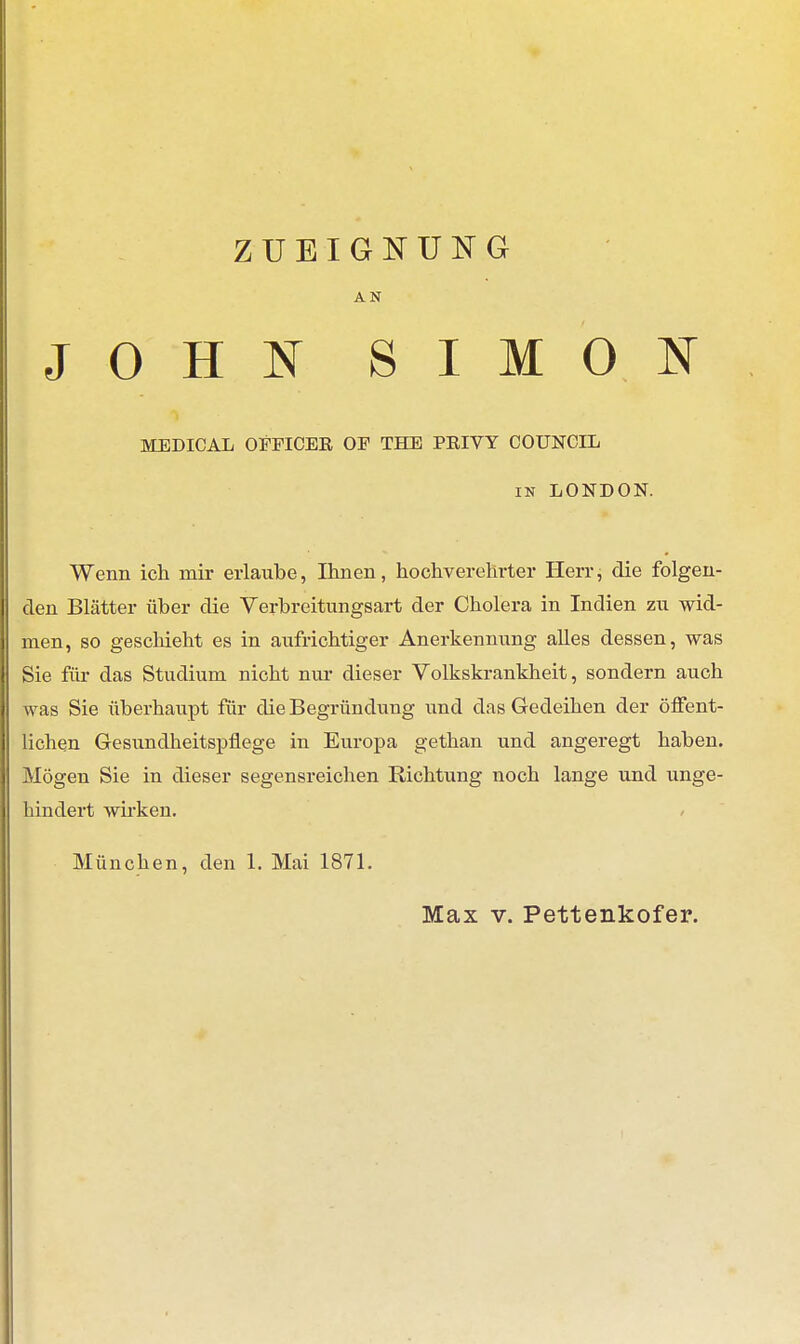 ZUEIGNUNG AN JOHN SIMON MEDICAL OITICER OF THE PRIVY COUNCIL in LONDON. Wenn ich mir erlaube, Ihnen, hochverehrter Herr, die folgen- den Blätter über die Verbreitungsart der Cholera in Indien zu wid- men, so geschieht es in aufrichtiger Anerkennung alles dessen, was Sie für das Studium nicht nur dieser Volkskrankheit, sondern auch was Sie überhaupt für die Begründung und das Gedeihen der öffent- lichen Gesundheitspflege in Europa gethan und angeregt haben. Mögen Sie in dieser segensreichen Richtung noch lange und unge- hindert wirken. München, den 1. Mai 1871. Max v. Pettenkofer.