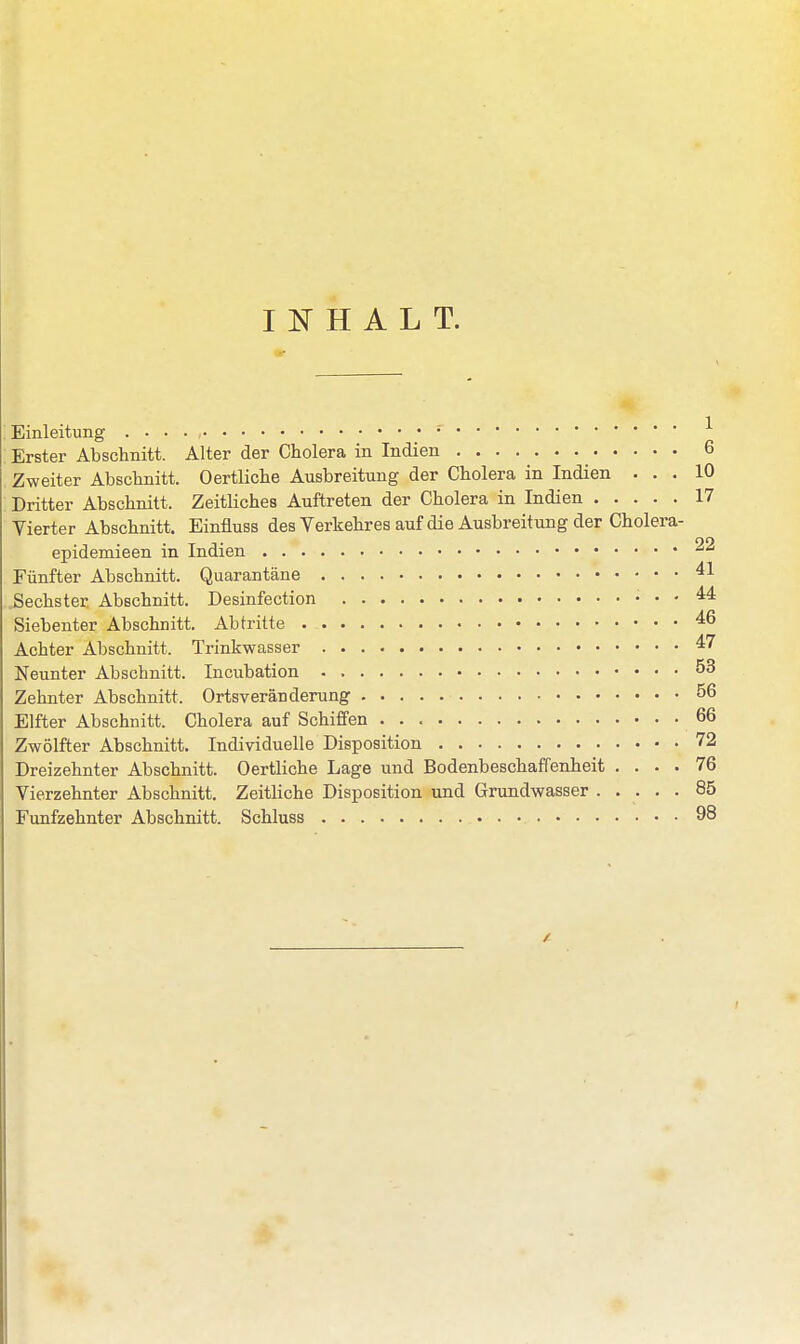 INHALT. Einleitung . . . . , 1 Erster Abschnitt. Alter der Cholera in Indien _ 6 Zweiter Abschnitt. Oertliche Ausbreitung der Cholera in Indien ... 10 Dritter Abschnitt. Zeitliches Auftreten der Cholera in Indien 17 Vierter Abschnitt. Einfiuss des Verkehres auf die Ausbreitung der Cholera- epidemieen in Indien 22 Fünfter Abschnitt. Quarantäne 41. Sechster Abschnitt. Desinfection 44 Siebenter Abschnitt. Abtritte 46 Achter Abschnitt. Trinkwasser 47 Neunter Abschnitt. Incubation 53 Zehnter Abschnitt. Ortsveränderung 56 Elfter Abschnitt. Cholera auf Schiffen 66 Zwölfter Abschnitt. Individuelle Disposition 72 Dreizehnter Abschnitt. Oertliche Lage und Bodenbeschaffenheit .... 76 Vierzehnter Abschnitt. Zeitliche Disposition und Grundwasser 85 Fünfzehnter Abschnitt. Schluss 98 4