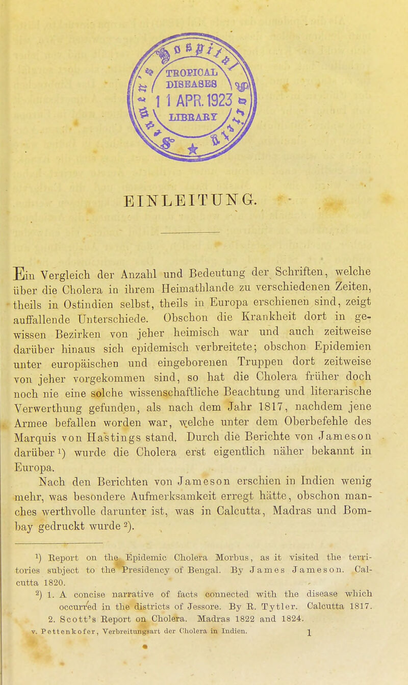 EINLEITUNG. Ein Vergleich der Anzahl und Bedeutung der Schriften, welche über die Cholera in ihrem Heimathlande zu verschiedenen Zeiten, theils in Ostindien selbst, theils in Europa erschienen sind, zeigt auffallende Unterschiede. Obschon die Krankheit dort in ge- wissen Bezirken von jeher heimisch war und auch zeitweise darüber hinaus sich epidemisch verbreitete; obschon Epidemien unter europäischen und eingeborenen Truppen dort zeitweise von jeher vorgekommen sind, so hat die Cholera früher doch noch nie eine solche wissenschaftliche Beachtung und literarische Verwerthung gefunden, als nach dem Jahr 1817, nachdem jene Armee befallen worden war, welche unter dem Oberbefehle des Marquis von Hastings stand. Durch die Berichte von Jameson darüberJ) wurde die Cholera erst eigentlich näher bekannt in Europa. Nach den Berichten von Jameson erschien in Indien wenig mehr, was besondere Aufmerksamkeit erregt hätte, obschon man- ches werthvolle darunter ist, was in Calcutta, Madras und Bom- bay gedruckt wurde 2). 1) Report on the Epidemie Cholera Morbus, as it visited the terri- tories subject to the Presidency of Bengal. By James Jameson. Cal- cutta 1820. 2) 1. A concise narrative of facts connected with the disease which occurred in the districts of Jessore. By B. Tytler. Calcutta 1817. 2. Scott's Report on Cholera. Madras 1822 and 1824. v. Pettenkofer, Verbreitungsart der Cholera in Indien. J