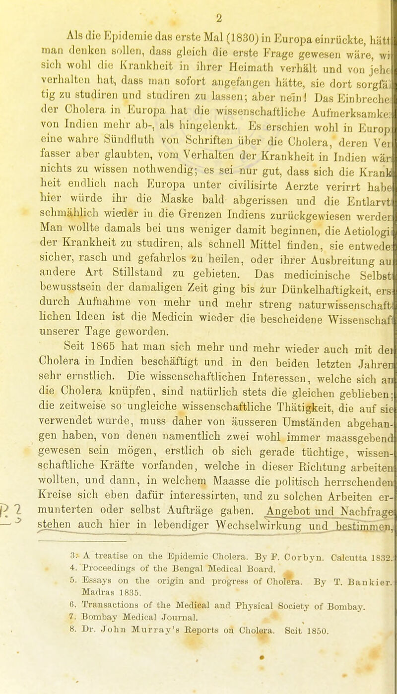 Als die Epidemie das erste Mal (1830; in Europa einrückte, hätt man denken sollen, dass gleich die erste Frage gewesen wäre, wi sich wohl die Krankheit in ihrer Heimath verhält und von jene verhalten hat, dass man sofort angefangen hätte, sie dort sorgfä, tig zu studiren und studiren zu lassen; aher nein! Das Einbreche der Cholera in Europa hat die wissenschaftliche Aufmerksamke: von Indien mehr ab-, als hingelenkt. Es erschien wohl in Europ eine wahre Sündfluth von Schriften über die Cholera, deren Vei fasser aber glaubten, vom Verhalten der Krankheit in Indien wär; nichts zu wissen nothwendig; es sei nur gut, dass sich die Krank heit endlich nach Europa unter civilisirte Aerzte verirrt habe hier würde ihr die Maske bald abgerissen und die Entlarvt schmählich wieder in die Grenzen Indiens zurückgewiesen werder Man wollte damals bei uns weniger damit beginnen, die Aetiologi der Krankheit zu studiren, als schnell Mittel finden, sie entwede sicher, rasch und gefahrlos zu heilen, oder ihrer Ausbreitung au andere Art Stillstand zu gebieten. Das medicinische Selbst bewusstsein der damaligen Zeit ging bis zur Dünkelhaftigkeit, ers durch Aufnahme von mehr und mehr streng naturwissenschaft liehen Ideen ist die Medicin wieder die bescheidene Wissenschafl unserer Tage geworden. Seit 1865 hat man sich mehr und mehr wieder auch mit dei Cholera in Indien beschäftigt und in den beiden letzten Jahren sehr ernstlich. Die wissenschaftlichen Interessen, welche sich an die Cholera knüpfen, sind natürlich stets die gleichen gebheben: die zeitweise so ungleiche wissenschaftliche Thätigkeit, die auf sie verwendet wurde, muss daher von äusseren Umständen abgehan- gen haben, von denen namentlich zwei wohl immer maassgebend gewesen sein mögen, erstlich ob sich gerade tüchtige, wissen- schaftliche Kräfte vorfanden, welche in dieser Richtung arbeiten wollten, und dann, in welchem Maasse die politisch herrschenden Kreise sich eben dafür interessirten, und zu solchen Arbeiten er- munterten oder selbst Aufträge gaben. Angebot und Nachfrage stehen^auch hier in lebendiger Wechselwirkung und Jastimmen, 3: A treatise on the Epidemie Cholera. By F. Corbyn. Calcutta 1832. 4. Proceedings of the Bengal Medical Board. 5. Essays on the origin and progress of Cholera. By T. Bankier. Madras 1835. 6. Transactions of the Medical and Physical Society of Bombay. 7. Bombay Medical Journal. 8. Dr. John Mnrray's Reports on Cholera. Seit 1850.