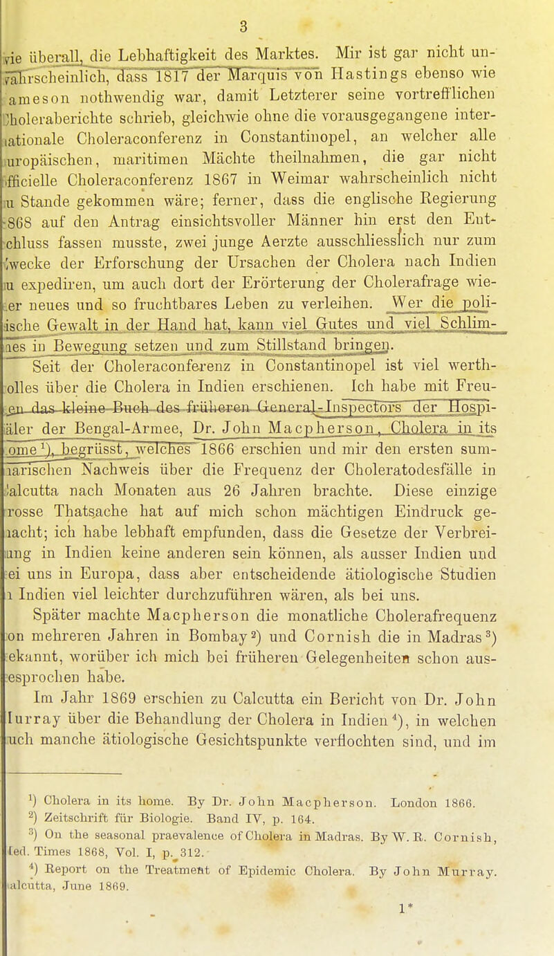 vie überalLdie Lebhaftigkeit des Marktes. Mir ist gar nicht un- wahrscheinlich, dass 1817 der Marqu7s von Hastings ebenso wie jameson nothwendig war, damit Letzterer seine vortrefflichen Choleraberichte schrieb, gleichwie ohne die vorausgegangene inter- nationale Choleraconferenz in Constantinopel, an welcher alle mropäischen, maritimen Mächte theilnahmen, die gar nicht ifficielle Choleraconferenz 1867 in Weimar wahrscheinlich nicht m Stande gekommen wäre; ferner, dass die englische Eegierung :868 auf den Antrag einsichtsvoller Männer hin erst den Ent- xhluss fassen musste, zwei junge Aerzte ausschliesslich nur zum Zwecke der Erforschung der Ursachen der Cholera nach Indien iu expediren, um auch dort der Erörterung der Cholerafrage wie- er neues und so fruchtbares Leben zu verleihen. Wer die poli- äsche Gewalt, in der Hand hat, kann viel „Gutes und viel. Schlim- [öes in Bewegung setzen und zum Stillstand bringen. Seit der Choleraconferenz in Constantinopel ist viel werth- olles über die Cholera in Indien erschienen. Ich habe mit Freu- ,^u-dasJdeine-Bueh-des-fi4iherfen GenerahJnspectors der Mospi- iäler der Bengal-Armee, Dr. John Macpherson, Cholera in its ome *\ begrüsst, welches 1866 erschien und mir den ersten sum- aänschen Nachweis über die Frequenz der Choleratodesfälle in lalcutta nach Monaten aus 26 Jahren brachte. Diese einzige rosse Thats,ache hat auf mich schon mächtigen Eindruck ge- lacht; ich habe lebhaft empfunden, dass die Gesetze der Verbrei- mng in Indien keine anderen sein können, als ausser Indien und ;ei uns in Europa, dass aber entscheidende ätiologische Studien i Indien viel leichter durchzuführen wären, als bei uns. Später machte Macpherson die monatliche Cholerafrequenz on mehreren Jahren in Bombay2) und Cornish die in Madras3) ekannt, worüber ich mich bei früheren Gelegenheiten schon aus- esprochen habe. Im Jahr 1869 erschien zu Calcutta ein Bericht von Dr. John Iurray über die Behandlung der Cholera in Indien4), in welchen uch manche ätiologische Gesichtspunkte verflochten sind, und im !) Cholera in its home. By Dr. John Macpherson. London 1866. 2) Zeitschrift für Biologie. Band IV, p. 164. 3) On the seasonal praevalence of Cholera in Madras. ByW.B. Cornish, lad. Times 1868, Vol. I, pv312. 4) Eeport on the Treatment of Epidemie Cholera. By John Murray. alcutta, June 1869. 1*