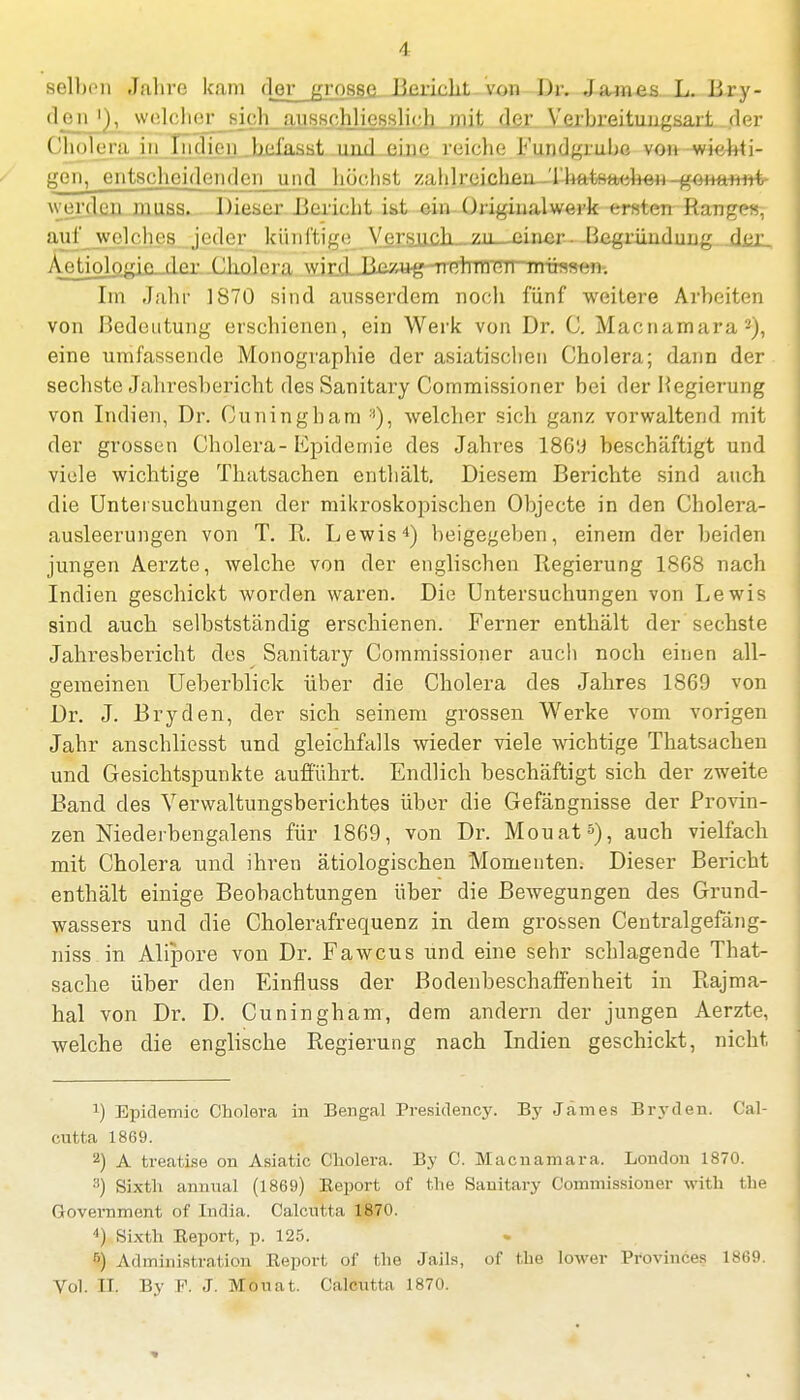 A Sellien Jahre kam ([er grosse Bericht von Dr. .James L. Bry- den i), welcher sieh ausschliesslich mit der Verbreituugsart der Cholera in Indien befasst um! eine reiche Fundgrube von wichti- gen, entscheidenden und höchst z:ddrcicheu-Xhatsaohon gonannfc werden muss. Dieser Derieht ist ein Originalwerk ersten Range«, auf welches jeder künftige Versuch zu. einer. Begründung der Aetiologift der Cholera vyjrjiJieÄttg-uHlJlfJÜII müssen. Im Jahr 1870 sind ausserdem noch fünf weitere Arbeiten von Bedeutung erschienen, ein Werk von Dr. C. Macnamara2), eine umfassende Monographie der asiatischen Cholera; dann der sechste Jahresbericht des Sanitary Commissioner bei der Kegierung von Indien, Dr. Cuningham welcher sich ganz vorwaltend mit der grossen Cholera- Epidemie des Jahres 186'J beschäftigt und viele wichtige Thatsachen enthält. Diesem Berichte sind auch die Untersuchungen der mikroskopischen Objecte in den Cholera- ausleerungen von T. R. Lewis4) beigegeben, einem der beiden jungen Aerzte, welche von der englischen Regierung 1868 nach Indien geschickt worden waren. Die Untersuchungen von Lewis sind aueb selbstständig erschienen. Ferner enthält der sechste Jahresbericht des Sanitary Commissioner auch noch einen all- gemeinen Ueberblick über die Cholera des Jahres 1869 von Dr. J. Bryden, der sich seinem grossen Werke vom vorigen Jahr anschliesst und gleichfalls wieder viele wichtige Thatsachen und Gesichtspunkte aufführt. Endlich beschäftigt sich der zweite Band des Verwaltungsberichtes über die Gefängnisse der Provin- zen Niederbengalens für 1869, von Dr. Mouat5), auch vielfach mit Cholera und ihren ätiologischen Momenten. Dieser Bericht enthält einige Beobachtungen über die Bewegungen des Grund- wassers und die Cholerafrequenz in dem grossen Centralgefäng- niss in Alipore von Dr. Fawcus und eine sehr schlagende That- sache über den Einfluss der Bodenbeschaffenheit in Rajma- hal von Dr. D. Cuningham, dem andern der jungen Aerzte, welche die englische Regierung nach Indien geschickt, nicht, x) Epidemie Cholera in Bengal Presidency. By James Bryden. Cal- cutta 1869. 2) A treatise on Asiatic Cholera. By C. Macnamara. London 1870. ;i) Sixth annual (1869) Eeport of the Sanitary Commissioner with the Government of India. Calctitta 1870. 4) Sixth Eeport, p. 125. r») Administration Eeport of the Jails, of the lower Provinceg 1869. Vol. II. By F. J. Mouat. Calcutta 1870.