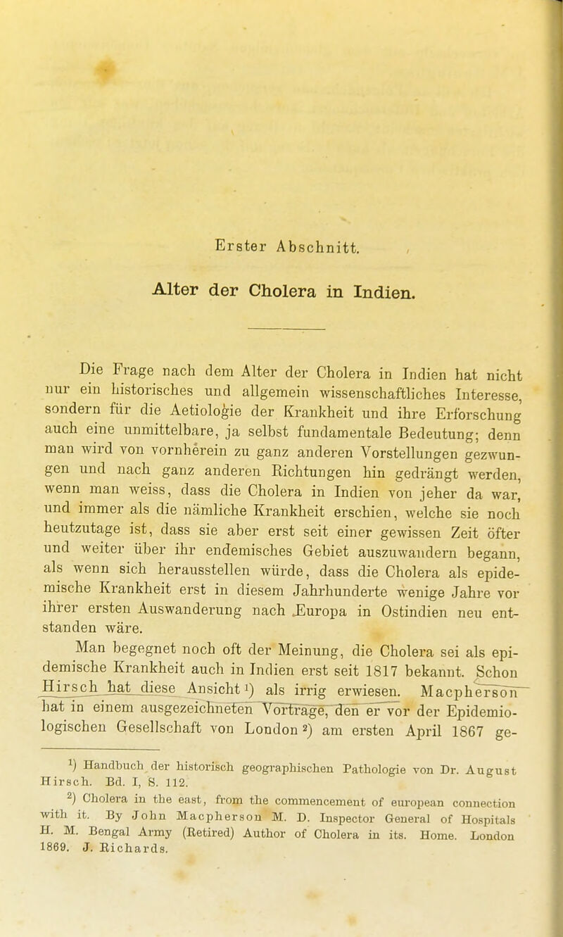 Alter der Cholera in Indien. Die Frage nach dem Alter der Cholera in Indien hat nicht nur ein historisches und allgemein wissenschaftliches Interesse, sondern für die Aetiologie der Krankheit und ihre Erforschung auch eine unmittelbare, ja selbst fundamentale Bedeutung; denn man wird von vornherein zu ganz anderen Vorstellungen gezwun- gen und nach ganz anderen Richtungen hin gedrängt werden, wenn man weiss, dass die Cholera in Indien von jeher da war, und immer als die nämliche Krankheit erschien, welche sie noch heutzutage ist, dass sie aber erst seit einer gewissen Zeit öfter und weiter über ihr endemisches Gebiet auszuwandern begann, als wenn sich herausstellen würde, dass die Cholera als epide- mische Krankheit erst in diesem Jahrhunderte wenige Jahre vor ihrer ersten Auswanderung nach .Europa in Ostindien neu ent- standen wäre. Man begegnet noch oft der Meinung, die Cholera sei als epi- demische Krankheit auch in Indien erst seit 1817 bekannt. Schon Hirsehjhat diese Ansichti) als irrig erwiesen. MacphersöTT hat in einem ausgezeichnetenTOtfäge; den er^ör der Epidemio- logischen Gesellschaft von London 2) am ersten April 1867 ge- v) Handbuch der historisch geographischen Pathologie von Dr. August Hirsch. Bd. I, S. 112. 2) Cholera in the east, from the commencement of european connection with it. By John Macpherson M. D. Inspector General of Hospitals H. M. Bengal Army (Eetired) Author of Cholera in its. Home. London 1869. J. Eichards.