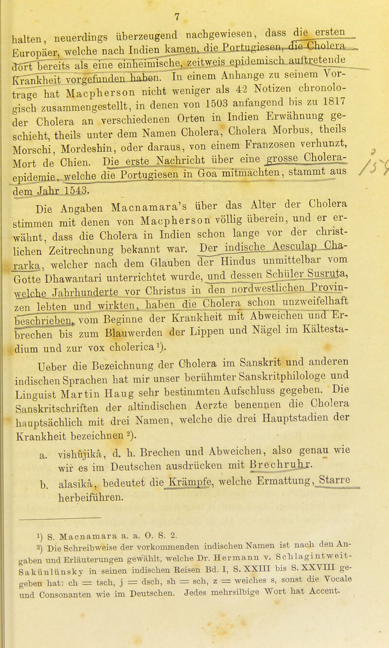 halten, neuerdings überzeugend nachgewiesen, dass dieerrten Europäer, welche nach Indien kamen, die Portugiesen, xlic-Cholera dort bereits als eine einheimische, zeitweis epidemisch auftretende^ Krankheit vorgefunden haben. In einem Anhange zu seinem Vor- tfaiThat Macpherson nicht weniger als 42 Notizen chronolo- gisch zusammengestellt, in denen von 1503 anfangend bis zu 1817 der Cholera an verschiedenen Orten in Indien Erwähnung ge- schieht, theils unter dem Namen Cholera, Cholera Morbus, theils Morschi, Mordeshin, oder daraus, von einem Franzosen verhunzt, Mort de Chien. Die erste Nachricht über eine grosse Cholera- epidemie, welche dieTortugiesen in^oa mitmachten, stammt aus dem Jahr. 1543. Die Angaben Macnamara's über das Alter der Cholera stimmen mit denen von Macpherson völlig überein, und er er- wähnt, dass die Cholera in Indien schon lange vor der christ- lichen Zeitrechnung bekannt war. De^jndische_A£M^ rarka, welcher nach dem Glauben der Hindus unmittelbar vom Gotte Dhawantari unterrichtet wurde, und dessen Sc^,rSusruta, welche Jahrhunderte vor Christus in den nordwestlichen Provin- zen lebten und wirkten, haben die Cholera schon unzweifelhaft beschrieben, vom Beginne der Krankheit mit Abweichen undTEr- bl^cheTbis zum Blauwerden der Lippen und Nägel im Kaltesta- dium und zur vox cholerica1). Ueber die Bezeichnung der Cholera im Sanskrit und anderen indischen Sprachen hat mir unser berühmter Sanskritphilologe und Linguist Martin Hang sehr bestimmten Aufschluss gegeben. Die Sanskritschriften der altindischen Aerzte benennen die Cholera  hauptsächlich mit drei Namen, welche die drei Hauptstadien der Krankheit bezeichnen 2). a. vishüjikä, d. h. Brechen und Abweichen, also genau wie wir es im Deutschen ausdrücken mit Brechruh,r- b. alasikä, bedeutet die^Krämpfe, welche Ermattung, Starre herbeiführen. !) S. Macnamara a. a. 0. S. 2. 2) Die Schreibweise der vorkommenden indischen Namen ist nach den An- gaben und Erläuterungen gewählt, welche Dr. Hermann v. ScbJagintweit- Sakünlünsky in seinen indischen Eeisen Bd. I, S. XXIII bis S. XXYIII ge- geben hat: ch = tsch, j = dsch, sh = sch, z = weiches s, sonst die Yocale und Consonanten wie im Deutschen. Jedes mehrsilbige Wort hat Accent.
