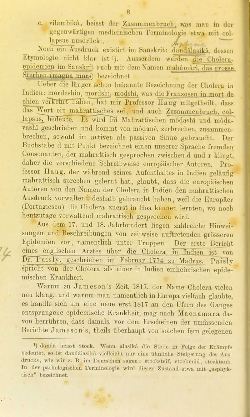 c. vilambikä, heisst rloi- Zusammenbruch, was man in der gegenwärtigen medizinischen Terminologie etwa mit col- lapsus ausdrückt. £ ' Nocli ein Ausdruck existirt im Sanskrit: dandVdasika, dessen Etymologie niclit klar ist i). Ausserdem werden ilu? Cholera- epidemien im Sanskrit auch mit dem Namen mahämäri. das grosse Sterben (magna mors) bezeichnet. Ueber die länger schon bekannte Bezeichnung der Cholera in Indien: mordeshin, mordshi, modshi, was die Franzosen in mort de einen verkehrt haben, hat mir Professur Hang mitgetheilt. dass das Wortemjriahrattisches sei, und auch Zusammenbruch^ col- Jaj^suspEelfönr^ Mahrattischen modashi und moda- vashi geschrieben und kommt von modane, zerbrechen, zusammen- brechen, sowohl im activen als passiven Sinne gebraucht. Der Buchstabe d mit Punkt bezeichnet einen unserer Spracbe fremden Consonanten, der mahrattisch gesprochen zwischen d und r klingt, daher die verschiedene 'Schreibweise europäischer Autoren. Pro- fessor Haug, der während seines Aufenthaltes in Indien geläufig mahrattisch sprechen gelernt hat, glaubt, dass die europäischen Autoren von den Namen der Cholera in Indien den mahrattischen Ausdruck vorwaltend deshalb gebraucht haben, weil die Europäer (Portugiesen) die Cholera zuerst in Goa kennen lernten, wo noch heutzutage vorwaltend mahrattisch gesprochen wird. Aus dem 17. und 18. Jahrhundert liegen zahlreiche Hinwei- sungen und Beschreibungen von zeitweise auftretenden grösseren Epidemien vor, namentlich unter Truppen. Der erste Bericht eines englischen Arztes über die Cholera in Indien ist von DrTTaisly, geschrieben im Februar 1774 zu Madras. Paisly spricht von der Cholera als einer in Indien einheimischen epide- mischen Krankheit. Warum zu Jameson's Zeit, 1817, der Name Cholera vielen neu klang, und warum man namentlich in Europa vielfach glaubte, es handle sich um eine neue erst 1817 an den Ufern des Ganges entsprungene epidemische Krankheit, mag nach Macnamara da- von herrühren, dass damals, vor dem Erscheinen der umfassenden Berichte Jameson's, theils überhaupt von solchen fern gelegenen J) dandä heisst Stock. Wenn alasika die Steife in Folge der Krämpfe bedeutet, so ist dandälasikä vielleicht nur eine ähnliche Steigerung des Aus- drucks , wie wir z. B. im Deutschen sagen : stocksteif, stockmüd, stocktaub. In der pathologischen Terminologie wird dieser Zustand etwa mit „asphyk- tisch bezeichnet.