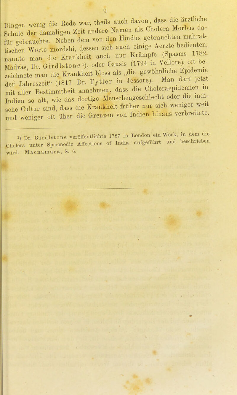 Di.o-en wenig die Rede war, theils auch davon, dass die ärztliche £ e di damaligen Zeit andere Namen als Cholera Morbus da- fcGebrauchte. Neben dem von den Hindus gebrauchten mahrat- ZL Worte mordshi, dessen sich auch einige Merzte bedienten, nannte man die Krankheit auch nur Krämpfe <bpasrnS 782. Madras, Dr. Girdlstone i), oder Causis 1794 in Vellor*),cft b- zeichne e man die Krankheit bloss als „die gewöhnliche Epidemie der Jahreszeit (1817 Dr. Tytler in Jessore. Man darf jetz mit aller Bestimmtheit annehmen, dass die Choleraepidemien in Indien so alt, wie das dortige Menschengeschlecht oder die indi- sche Cultur sind, dass die Krankheit früher nur sich weniger weit nnd weniger oft über die Grenzen von Indien hinaus verbreitete. i) Dr Girdlstone veröffentlichte 1787 in London ein Werk, in dem die Cholera unter Spasmodic Affections of India aufgeführt und beschrieben ■wird. Macnamara, S. 6.