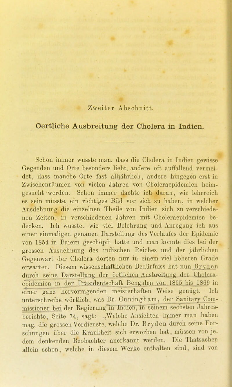 Oertliche Ausbreitung der Cholera in Indien. Schon immer wusste man, dass die Cholera in Indien gewisse Gegenden und Orte besonders liebt, andere oft auffallend vermei- det, dass manche Orte fast alljährlich, andere hingegen erst in Zwischenräumen von vielen Jahren von Choleraepidemien heim- gesucht werden. Schon immer dachte ich daran, wie lehrreich es sein müsste, ein richtiges Bild vor sich zu haben, in welcher Ausdehnung die einzelnen Theile von Indien sich zu verschiede- nen Zeiten, in verschiedenen Jahren mit Choleraepidemien be- decken. Ich wusste, wie viel Belehrung und Anregung ich aus einer einmaligen genauen Darstellung des Verlaufes der Epidemie von 1854 in Baiern geschöpft hatte und man konnte dies hei der grossen Ausdehnung des indischen Reiches und der jährlichen Gegenwart der Cholera dorten nur in einem viel höheren Grade erwarten. Diesem wissenschaftlichen Bedürfniss hat nun Bryden durch seine Darstellung der örtlichen Ausbreitung der Cholera- epidemien in der Präsidentschaft Bengalen von 1S55 bis 1869 in einer ganz hervorragenden meisterhaften Weise genügt. Ich unterschreibe wörtlich, was Dr. Cuningham, der Sanitary Com- missioner bei der Regierung in Indien, in seinem sechsten Jahres- berichte, Seite 74, sagt: „Welche Ansichten immer man haben mag, die grossen Verdienste, welche Dr. Bryden durch seine For- schungen über die Krankheit sich erworben hat, müssen von je- dem denkenden Beobachter anerkannt werden. Die Thatsachen allein schon, welche in diesem Werke enthalten sind, sind von