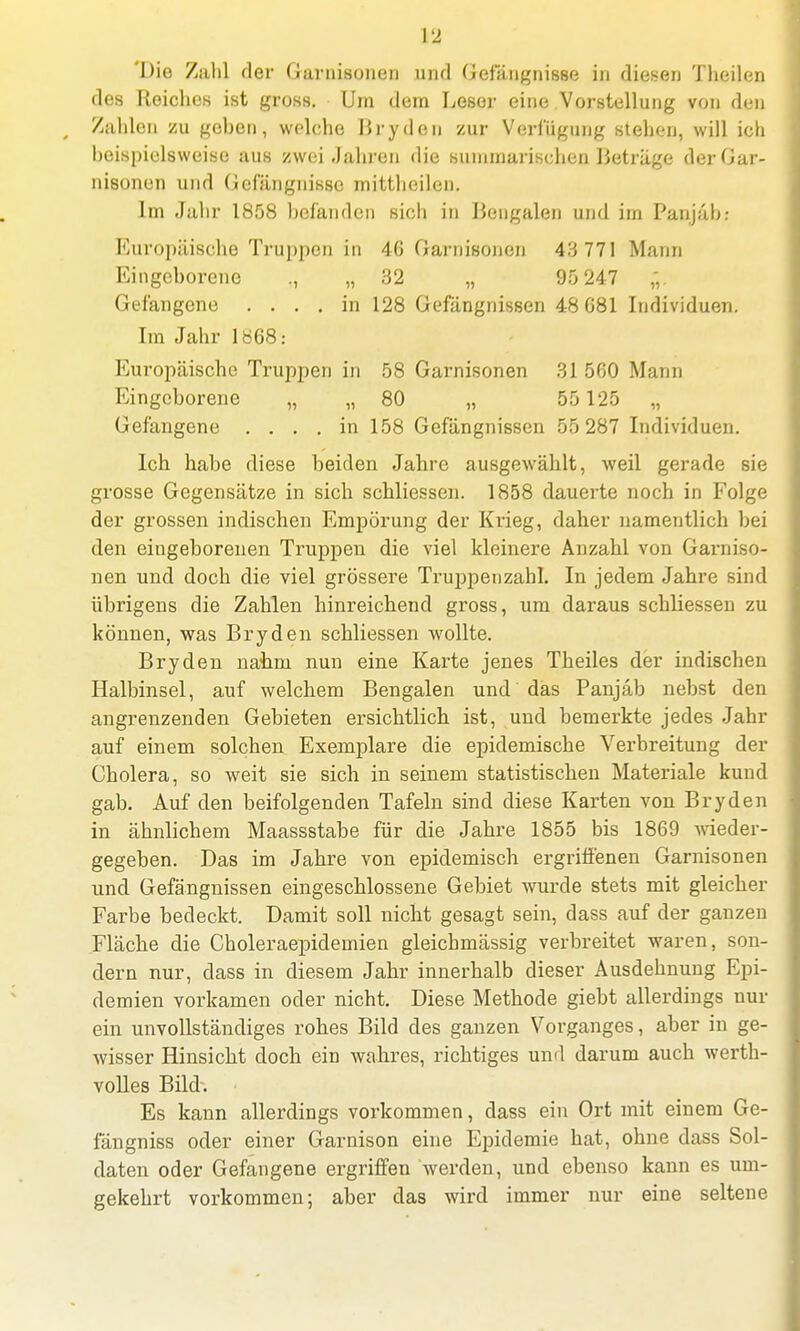 'Die Zahl der Garnisonen und Gefängnisse in diesen Theilen des Reiches ist gross. Um dem Leser eine Vorstellung von den Zahlen zu gehen, welche Bryden zur Verfügung stehen, will ich beispielsweise aus zwei Jahren die summarischen Beträge der Gar- nisonen und Gefängnisse mittheilen. Im Jahr 1858 hefänden sich in Bengalen und im Panjäb: Europäische Truppen in 46 Garnisonen 43 771 Mann Eingeborene ., „ 32 „ 90 247 *. Gefangene .... in 128 Gefängnissen 48G81 Individuen. Im Jahr 1868: Europäische Truppen in 58 Garnisonen 31 5ß0 Mann Eingeborene „ „ 80 „ 55 125 „ Gefangene .... in 158 Gefängnissen 55287 Individuen. Ich habe diese beiden Jahre ausgewählt, weil gerade sie grosse Gegensätze in sich schliessen. 1858 dauerte noch in Folge der grossen indischen Empörung der Krieg, daher namentlich bei den eingeborenen Truppen die viel kleinere Anzahl von Garniso- nen und doch die viel grössere Truppenzahl. In jedem Jahre sind übrigens die Zahlen hinreichend gross, um daraus schliessen zu können, was Bryden schliessen wollte. Bryden nabm nun eine Karte jenes Theiles der indischen Halbinsel, auf welchem Bengalen und das Panjab nebst den angrenzenden Gebieten ersichtlich ist, und bemerkte jedes Jahr auf einem solchen Exemplare die epidemische Verbreitung der Cholera, so weit sie sich in seinem statistischen Materiale kund gab. Auf den beifolgenden Tafeln sind diese Karten von Bryden in ähnlichem Maassstabe für die Jahre 1855 bis 1869 wieder- gegeben. Das im Jahre von epidemisch ergriffenen Garnisonen und Gefängnissen eingeschlossene Gebiet wurde stets mit gleicher Farbe bedeckt. Damit soll nicht gesagt sein, dass auf der ganzen Fläche die Choleraepidemien gleichmässig verbreitet waren, son- dern nur, dass in diesem Jahr innerhalb dieser Ausdehnung Epi- demien vorkamen oder nicht. Diese Methode giebt allerdings nur ein unvollständiges rohes Bild des ganzen Vorganges, aber in ge- wisser Hinsicht doch ein wahres, richtiges und darum auch werth- volles Bild. Es kann allerdings vorkommen, dass ein Ort mit einem Ge- fängniss oder einer Garnison eine Epidemie hat, ohne dass Sol- daten oder Gefangene ergriffen werden, und ebenso kann es um- gekehrt vorkommen; aber das wird immer nur eine seltene
