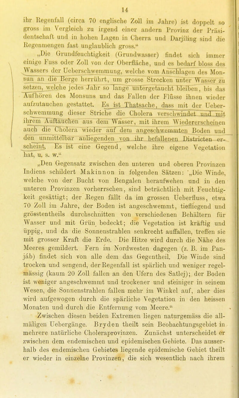 ihr Regenfall (circa 70 englische Zoll im Jahre) ist doppelt so gross im Vergleich zu irgend einer andern Provinz der Präsi- dentschaft und in hohen Lagen in Cherra und Darjiling sind die Regenmengen fast unglauhlich gross. „Die Grundfeuchtigkeit (Grundwasser) findet sich immer einige Fuss oder Zoll von der Oberfläche, und es bedarf bloss des Wassers der Ueherschweuimuiig, welche vom Anschlägen des Mon- sun an die Berge herrührt, um grosse Strecken unter Wasser zu setzen, welche jedes Jahr so lange~Tin^getaücHlTlelten, biß das ICüThören des Monsuns und das Fallen der Flüsse ihnen wieder aufzutauchen gestattet. EsJsJJJ^tsa^ie^da^ mit der Ueber- schwemmung dieser Striche die Cholera versch\y>Hpt. und ihrem Auftauchen aus dem Wasser, mit ihrem Wiedereischeinen auch die Cholera wieder auf dem angeschwemmten Boden und den unmittelbar anliegenden von ihr befallenen Districten er- scheint. Es ist eine Gegend, welche ihre eigene Vegetation hat, u. s. w. „Den Gegensatz zwischen den unteren und oberen Provinzen Indiens schildert Makinnon in folgenden Sätzen: „Die Winde, welche von der Bucht von Bengalen heraufwehen und in den unteren Provinzen vorherrschen, sind beträchtlich mit Feuchtig- keit gesättigt; der .Regen fällt da im grossen Ueberfluss, etwa 70 Zoll im Jahre, der Boden ist angeschwemmt, tiefliegend und grösstenteils durchschnitten von verschiedenen Behältern für Wasser und mit Grün bedeckt; die Vegetation ist kräftig und üppig, und da die Sonnenstrahlen senkrecht auffallen, treffen sie mit grosser Kraft die Erde. Die Hitze wird durch die Nähe des Meeres gemildert. Fern im Nordwesten dagegen (z. B. im Pan- jäb) findet sich von alle dem das Gegentheil. Die Winde sind trocken und sengend, der Regenfall ist spärlich und weniger regel- mässig (kaum 20 Zoll fallen an den Ufern des Satlej);. der Boden ist weniger angeschwemmt und trockener und steiniger in seinem Wesen, die Sonnenstrahlen fallen mehr im Winkel auf, aber dies wird aufgewogen durch die spärliche Vegetation in den heissen Monaten und durch die Entfernung vom Meere. Zwischen diesen beiden Extremen liegen naturgemäss die all- mäligen Uebergänge. Bryden theilt sein Beobachtungsgebiet in mehrere natürliche Choleraprovinzen. Zunächst unterscheidet er zwischen dem endemischen und epidemischen Gebiete. Das ausser- halb des endemischen Gebietes liegende epidemische Gebiet theilt er wieder in einzelne Provinzen, die sich wesentlich nach ihrem