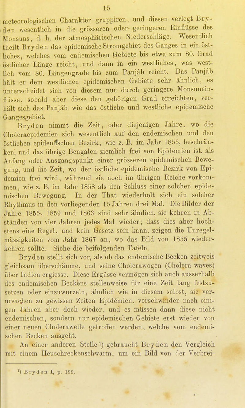 meteorologischen Charakter gruppiren, und diesen verlegt Bry- den wesentlich in die grösseren oder- geringeren Einflüsse des Monsuns, d. h. der atmosphärischen Niederschläge. Wesentlich thcilt Bryden das epidemische Stromgebiet des Ganges in ein öst- liches, welches vom endemischen Gebiete bis etwa zum 80. Grad östlicher Länge reicht, und dann in ein westliches, was west- lich vom 80. Längengrade bis zum Panjäb reicht. Das Panjäb hält er dem westlichen epidemischen Gebiete sehr ähnlich, es unterscheidet sich von diesem nur durch geringere Monsunein- flüsse, sobald aber diese den gehörigen Grad erreichten, ver- hält sich das Panjäb wie das östliche und westliche epidemische Gangesgebiet. Bryden nimmt die Zeit, oder diejenigen Jahre, wo die Choleraepidemien sich wesentlich auf den endemischen und den östlichen epidemtschen Bezirk, wie z. B. im Jahr 1855, beschrän- ken, und das übrige Bengalen ziemlich frei von Epidemien ist, als Anfang oder Ausgangspunkt einer grösseren epidemischen Bewe- gung, und die Zeit, wo der östliche epidemische Bezirk von Epi- demien frei wird, während sie noch im übrigen Reiche vorkom- men, wie z. B. im Jahr 1858 als den Schluss einer solchen epide- mischen Bewegung. In der That wiederholt sich ein solcher Rhythmus in den vorliegenden 15 Jahren drei Mal. Die Bilder der Jahre 1855-, 1859 und 1863 sind sehr ähnlich, sie kehren in Ab- ständen von vier Jahren jedes Mal wieder; dass dies aber höch- stens eine Regel, und kein Gesetz sein kann, zeigen die Unregel- mässigkeiten vom Jahr 1867 an, wo das Bild von 1855 wieder- kehren sollte. Siehe die beifolgenden Tafeln. Bryden stellt sich vor, als ob das endemische Becken zeitweis gleichsam überschäume, und seine Cholerawogen (Cholera-waves) über Indien ergiesse. Diese Ergüsse vermögen sich auch ausserhalb des endemischen Beckens stellenweise für eine Zeit lang festzu- setzen oder einzuwurzeln, ähnlich wie in diesem selbst, sie ver- ursachen zu gewissen Zeiten Epidemien, verschwinden nach eini- gen Jahren aber doch wieder, und es müssen dann diese nicht endemischen, sondern nur epidemischen Gebiete erst wieder von einer neuen Cholerawelle getroffen werden, welche vom endemi- schen Becken ausgeht. An einer anderen Stelle1) gebraucht Bryden den Vergleich mit einem Heuschreckenschwarm, um ein Bild von der Verbrei-