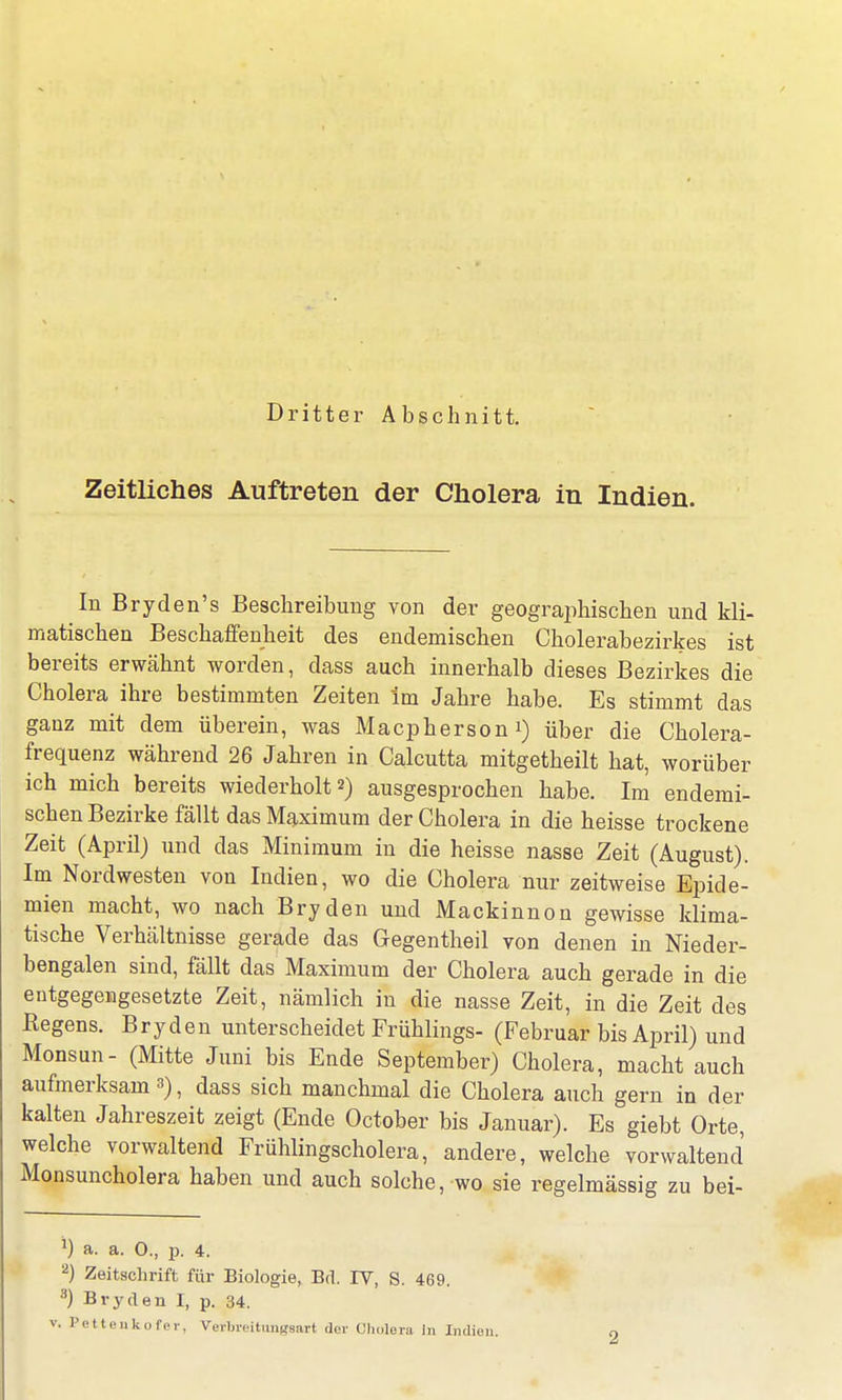 Dritter Abschnitt. Zeitliches Auftreten der Cholera in Indien. In Bryden's Beschreibung von der geographischen und kli- matischen Beschaffenheit des endemischen Cholerabezirkes ist bereits erwähnt worden, dass auch innerhalb dieses Bezirkes die Cholera ihre bestimmten Zeiten im Jahre habe. Es stimmt das ganz mit dem überein, was Macpherson i) über die Cholera- frequenz während 26 Jahren in Calcutta mitgetheilt hat, worüber ich mich bereits wiederholt 2) ausgesprochen habe. Im endemi- schen Bezirke fällt das Maximum der Cholera in die heisse trockene Zeit (April) und das Minimum in die heisse nasse Zeit (August). Im Nordwesten von Indien, wo die Cholera nur zeitweise Epide- mien macht, wo nach Bryden und Mackinnon gewisse klima- tische Verhältnisse gerade das Gegentheil von denen in Nieder- bengalen sind, fällt das Maximum der Cholera auch gerade in die entgegengesetzte Zeit, nämlich in die nasse Zeit, in die Zeit des Regens. Bryden unterscheidet Frühlings- (Februar bis April) und Monsun- (Mitte Juni bis Ende September) Cholera, macht auch aufmerksam s), dass sich manchmal die Cholera auch gern in der kalten Jahreszeit zeigt (Ende October bis Januar). Es giebt Orte, welche vorwaltend Frühlingscholera, andere, welche vorwaltend Monsuncholera haben und auch solche, wo sie regelmässig zu bei- 1) a. a. 0., id. 4. 2) Zeitschrift für Biologie, Bd. IY, S. 469. 3) Bryden I, p. 34. . Pettenkofer, Verbreitungsarl der Cholera In Imlieu.