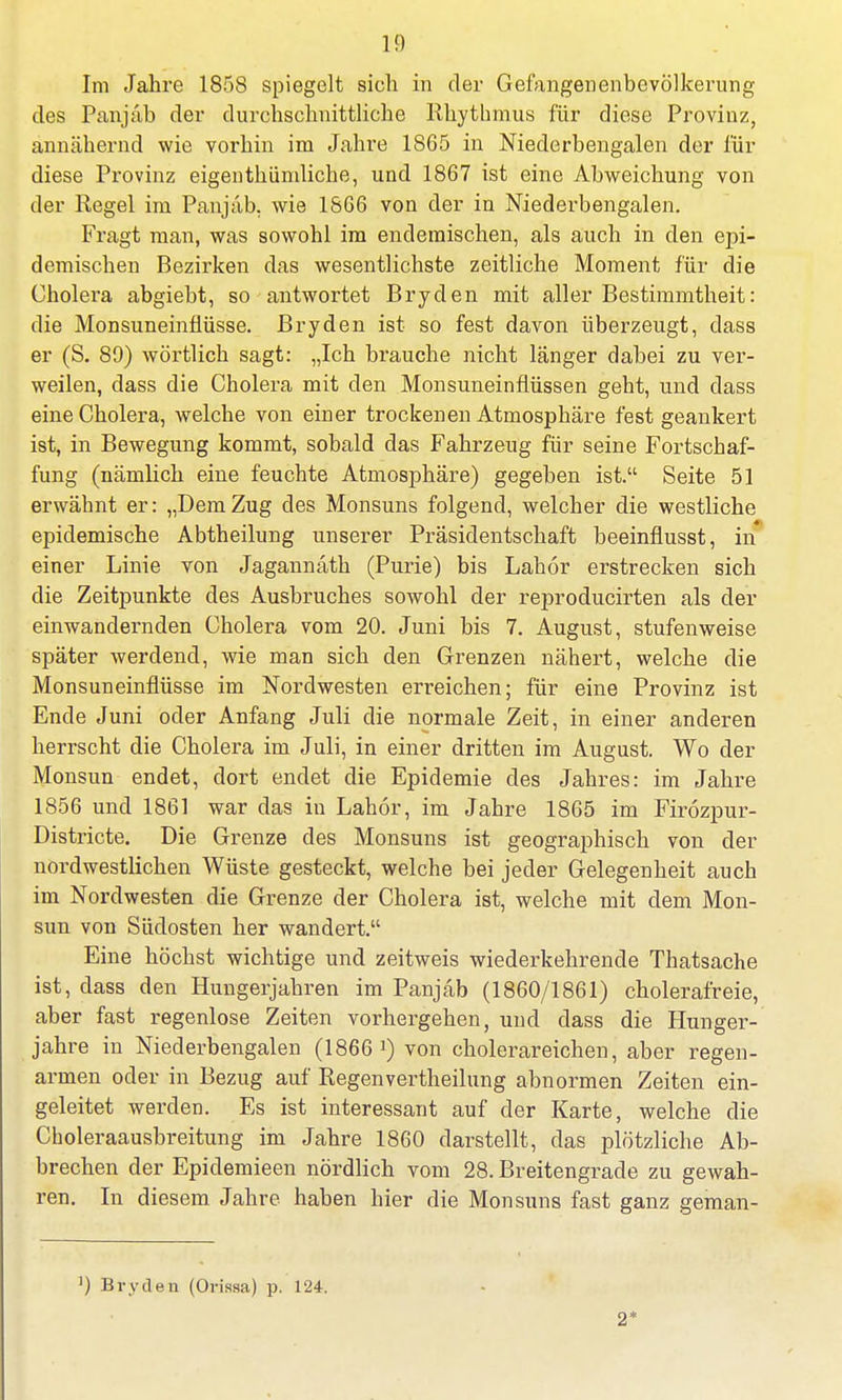 1!) Im Jahre 1858 spiegelt sich in der Gefangenenbevölkerung des Panjab der durchschnittliche Rhythmus für diese Provinz, annähernd wie vorhin im Jahre 1865 in Niederbengalen der für diese Provinz eigentümliche, und 1867 ist eine Abweichung von der Regel im Panjab. wie 1866 von der in Niederbengalen. Fragt man, was sowohl im endemischen, als auch in den epi- demischen Bezirken das wesentlichste zeitliche Moment für die Cholera abgiebt, so antwortet Bryden mit aller Bestimmtheit: die Monsuneinflüsse. Bryden ist so fest davon überzeugt, dass er (S. 89) wörtlich sagt: „Ich brauche nicht länger dabei zu ver- weilen, dass die Cholera mit den Monsuneinflüssen geht, und dass eine Cholera, welche von einer trockenen Atmosphäre fest geankert ist, in Bewegung kommt, sobald das Fahrzeug für seine Fortschaf- fung (nämlich eine feuchte Atmosphäre) gegeben ist. Seite 51 erwähnt er: „DemZug des Monsuns folgend, welcher die westliche epidemische Abtheilung unserer Präsidentschaft beeinflusst, in einer Linie von Jagannath (Purie) bis Lahor erstrecken sich die Zeitpunkte des Ausbruches sowohl der reproducirten als der einwandernden Cholera vom 20. Juni bis 7. August, stufenweise später werdend, wie man sich den Grenzen nähert, welche die Monsuneinflüsse im Nordwesten erreichen; für eine Provinz ist Ende Juni oder Anfang Juli die normale Zeit, in einer anderen herrscht die Cholera im Juli, in einer dritten im August. Wo der Monsun endet, dort endet die Epidemie des Jahres: im Jahre 1856 und 1861 war das in Lahor, im Jahre 1865 im Firozpur- Districte. Die Grenze des Monsuns ist geographisch von der nordwestlichen Wüste gesteckt, welche bei jeder Gelegenheit auch im Nordwesten die Grenze der Cholera ist, welche mit dem Mon- sun von Südosten her wandert. Eine höchst wichtige und zeitweis wiederkehrende Thatsache ist, dass den Hungerjahren im Panjab (1860/1861) cholerafreie, aber fast regenlose Zeiten vorhergehen, und dass die Hunger- jahre in Niederbengalen (1866 von cholerareichen, aber regen- armen oder in Bezug auf Regenvertheilung abnormen Zeiten ein- geleitet werden. Es ist interessant auf der Karte, welche die Choleraausbreitung im Jahre 1860 darstellt, das plötzliche Ab- brechen der Epidemieen nördlich vom 28. Breitengrade zu gewah- ren. In diesem Jahre haben hier die Monsuns fast ganz geman- ]) Bryden (Orissa) p. 124. 2*