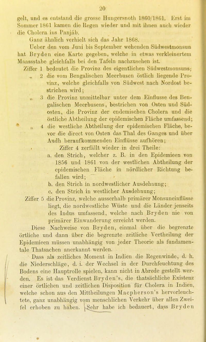 Sonuner 1801 kamen die Regen wieder und mit ihnen auch wieder die Cholera ins Panjäb. (ianz ähnlich verhielt sich das Jahr 1808. Ueher den vom Juni bis September wehenden Südwestmonsun hat Bryden eine Karte gegeben, welche in etwas verkleinertem Maassstabc gleichfalls bei den Tafeln nachzusehen ist. Ziffer 1 bedeutet die Provinz des eigentlichen Siidwestmonsuns; „ 2 die vom Bengalischen Meerbusen östlich liegende Pro- vinz, welche gleichfalls von Südwest nach Nordost be- strichen wird; „ 3 die Provinz unmittelbar unter dem Einflüsse des Ben- galischen Meerbusens, bestrichen von Osten und Süd- osten, die Provinz der endemischen Cholera und die östliche Abtheilung der epidemischen Fläche umfassend; „ 4 die westliche Abtheilung der epidemischen Fläche, be- vor die direct von Osten das Thal des Ganges und über Audh heraufkommenden Einflüsse aufhören; . Ziffer 4 zerfällt wieder in drei Theile: a. den Strich, welcher z. B. in den Epidemieen von 1850 und 1801 von der westlichen Abtheilung der epidemischen Fläche in nördlicher Pachtung be- fallen wird; b. den Strich in nordwestlicher Ausdehnung; c. den Strich in westlicher Ausdehnung; Ziffer 5 die Provinz, welche ausserhalb primärer Monsuneinflüsse liegt, die nordwestliche Wüste und die Länder jenseits des Indus umfassend, welche nach Bryden nie von primärer Einwanderung erreicht werden. Diese Nachweise von Bryden, einmal über die begrenzte örtliche und dann über die begrenzte zeitliche Vertheilung der Epidemieen müssen unabhängig von jeder Theorie als fundamen- tale Thatsachen anerkannt werden. Dass als zeitliches Moment in Indien die Regenwinde, d. h. die Niederschläge, d. i. der Wechsel in der Durchfeuchtung des Bodens eine Hauptrolle spielen, kann nicht in Abrede gestellt wer- den. Es ist das Verdienst Bryden's, die thatsächliche Existenz einer örtlichen und zeitlichen Disposition für Cholera in Indien, welche schon aus den Mittheilungen Macpherson's hervorleuch- tete, ganz unabhängig vom menschlichen Verkehr über allen Zwei- fel erhoben zu haben. |^ehr habe ich bedauert, dass Bryden