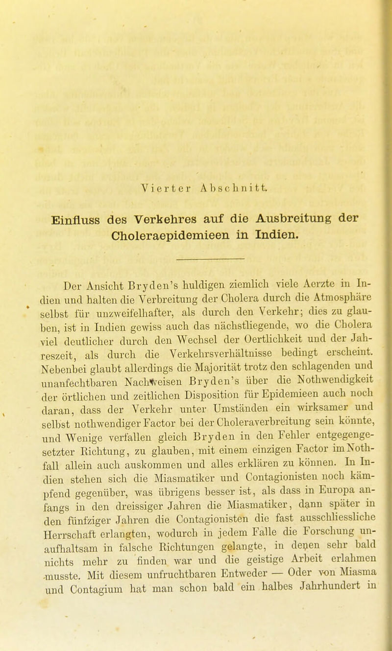 Vierter A b s o h n i 11 Einfluss des Verkehres auf die Ausbreitung der Choleraepidemieen in Indien. Der Ansicht Bryden's huldigen ziemlich viele Aerzte in In- dien und halten die Verbreitung der Cholera durch die Atmosphäre selbst für unzweifelhafter, als durch den Verkehr; dies zu glau- ben, ist in Indien gewiss auch das nächstliegende, wo die Cholera viel deutlicher durch den Wechsel der Oertlichkeit und der Jah- reszeit, als durch die Verkehrsverhältnisse bedingt erscheint. Nebenbei glaubt allerdings die Majorität trotz den schlagenden und unanfechtbaren Nachweisen Bryden's über die Notwendigkeit der örtlichen und zeitlichen Disposition für Epidemieen auch noch daran, dass der Verkehr unter Umständen ein wirksamer und selbst nothwendiger Factor bei der Choleraverbreitung sein könnte, und Wenige verfallen gleich Ery den in den Fehler entgegenge- setzter Richtung, zu glauben, mit einem einzigen Factor imNoth- fall allein auch auskommen und alles erklären zu können. In In- dien stehen sich die Miasmatiker und Contagionisten noch käm- pfend gegenüber, was übrigens besser ist, als dass in Europa an- fangs in den dreissiger Jahren die Miasmatiker, dann später in den fünfziger Jahren die Contagionisten die fast ausschliessliche Herrschaft erlangten, wodurch in jedem Falle die Forschung un- aufhaltsam in fälsche Richtungen gelangte, in denen sehr bald nichts mehr zu finden war und die geistige Arbeit erlahmen -musste. Mit diesem unfruchtbaren Entweder — Oder von Miasma und Contagium hat man schon bald ein halbes Jahrhundert in