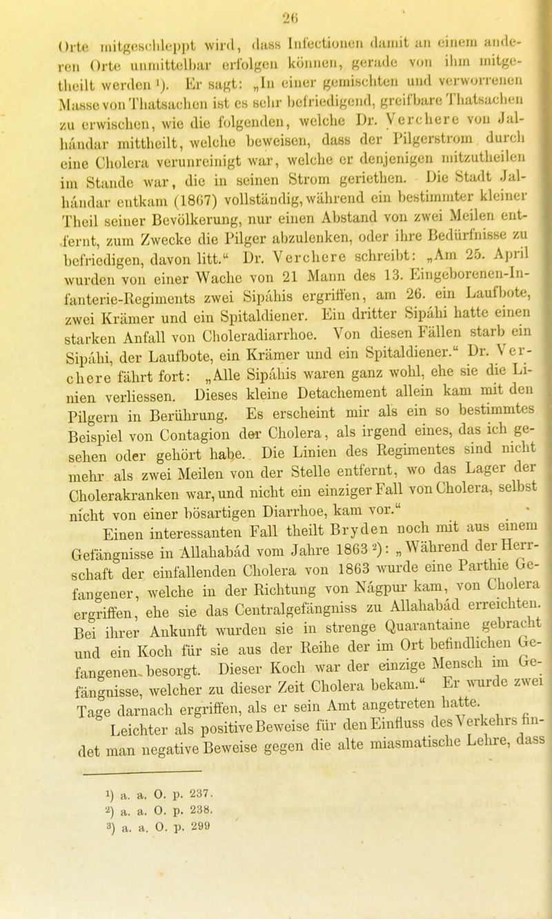 Orte mitgesohleppt Wird, da8S Intentionen damit BÖ einem ande- ren Orte unmittelbar erfolgen können, gerade von ihm mitge- teilt werden '). Kr sagt: „In einer gemischten und verworrenen Masse vonThatsachon ist es sehr befriedigend, greifbare Thatsaehen au erwiseben, wie die folgenden, welche Dr. Verehere von Jal- bandar mittheilt, welche beweisen, dass der Pilgerstrom durch eine Cholera verunreinigt war, welche er denjenigen mitzutheilen im Stande war, die in seinen Strom geriethen. Die Stadt Jal- händar entkam (1807) vollständig, während ein bestimmter kleiner Theil seiner Bevölkerung, nur einen Abstand von zwei Meilen ent- fernt, zum Zwecke die Pilger abzulenken, oder ihre Bedürfnisse zu befriedigen, davon litt. Dr. Verehere schreibt: „Am 25. April wurden von einer Wache von 21 Mann des 13. Eingeborenen-In- fanterie-Regiments zwei Sipähis ergriffen, am 26. ein Lauf böte, zwei Krämer und ein Spitaldiener. Ein dritter Sipäbi hatte einen starken Anfall von Choleradiarrhoe. Von diesen Fällen starb ein Sipahi, der Laufbote, ein Krämer und ein Spitaldiener. Dr. Ver- ehere fährt fort: „Alle Sipähis waren ganz wohl, ehe sie die Li- nien verliessen. Dieses kleine Detachement allein kam mit den Pilgern in Berührung. Es erscheint mir als ein so bestimmtes Beispiel von Contagion der Cholera, als irgend eines, das ich ge- sehen oder gehört habe. Die Linien des Regimentes sind nicht mehr als zwei Meilen von der Stelle entfernt, wo das Lager der Cholerakranken war, und nicht ein einziger Fall von Cholera, selbst nicht von einer bösartigen Diarrhoe, kam vor. Einen interessanten Fall theilt Bryden noch mit aus einem Gefängnisse in Allahabäd vom Jahre 1863 >): „Während der Herr- schaft der einfallenden Cholera von 1863 wurde eine Parthie Ge- fangener, welche in der Richtung von Nägpur kam, von Cholera ergriffen, ehe sie das Centralgefängniss zu Allahabad erreichten. Bei ihrer Ankunft wurden sie in strenge Quarantäne gebracht und ein Koch für sie aus der Reihe der im Ort befindlichen Ge- fangenen, besorgt Dieser Koch war der einzige Mensch im Ge- fängnisse, welcher zu dieser Zeit Cholera bekam.« Er wurde zwei Tage darnach ergriffen, als er sein Amt angetreten hatte. Leichter als positive Beweise für denEinta des Verkehrs fin- det man negative Beweise gegen die alte miasmatische Lehre, dass 1) a. a. 0. p. 237. 2) a. a. 0. p. 238.