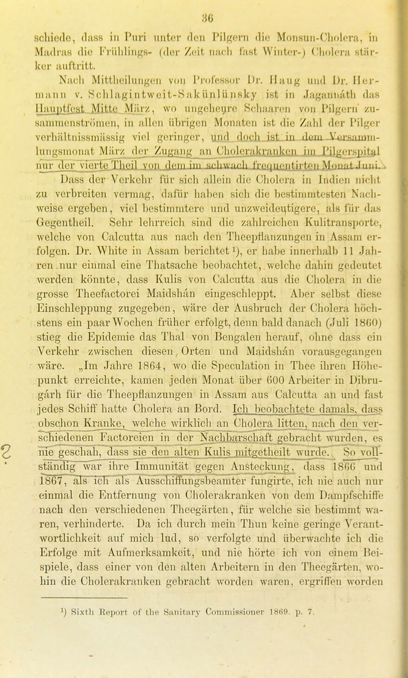30 schiede, dass in Puri unter den Pilgern die Monsun-Cholera, in Madras die Frühlings« (der Zeit nach fast Winter-) Cholera stär- ker auftritt. Nach Mittheilungen von Professor Dr. Hang und J)r. Her- mann v. Schlagintweit-Sak ünliinsky ist in Jaganmith das llauptfest Mitte März, wo ungeheure Kchaaron von Pilgern zu- sammenströmen, in allen übrigen Monaten ist die Zahl der Pilger verhältnissmässig viel geringer, und doch fr* in V^rsiimiii- lungsmonat März der Zugang an Cholcrakranken im Pih^crgjntg.1 nur der vierteTheil von rlp.m im sphwacli f'^guontirt-?» Monaf-]ni v Dass der Verkehr für sich allein die Cholera in Indien nicht zu verbreiten vermag, dafür haben sich die bestimmtesten Nach- weise ergeben, viel bestimmtere und unzweideutigere, als für das Gegentheil. Sehr lehrreich sind die zahlreichen Kulitransporte, welche von Calcutta aus nach den Theepflanzungen in Assam er- folgen. Dr. White in Assam berichtet1), er habe innerhalb 11 Jah- ren nur einmal eine Thatsache beobachtet, welche dahin gedeutet werden könnte, dass Kulis von Calcutta aus die Cholera in die grosse Theefactorei Maidshan eingeschleppt. Aber selbst diese Einschleppung zugegeben, wäre der Ausbruch der Cholera höch- stens ein paar Wochen früher erfolgt, denn bald danach (Juli 180O) stieg die Epidemie das Thal von Bengalen herauf, ohne dass ein Verkehr zwischen diesen. Orten und Maidshän vorausgegangen wäre. „Im Jahre 1864, wo die Speculation in Theo ihren Höhe- punkt erreichte-, kamen jeden Monat über (500 Arbeiter in Dibru- garb für die Theepflanzungen in Assam aus Calcutta an und fast jedes Schiff hatte Cholera an Bord. Ich beobachtete damals, dass obschon Krajike^ welche wirklich an Cholera litten^ nach den ver- schiedenen Factoreien in der Nachbarschaft gebracht wurden, es nie geschah, dass sie den alten Kulis mitgetheilt wurde. So voll- ständig war ihre Immunität gegen Ansteckung, dass 18G0 und 1807, als ich als Ausschiffungsbeamter fungirte, ich nie auch nur einmal die Entfernung von Cholerakranken von dem Dampfschiffe nach den verschiedenen Theegärten, für welche sie bestimmt wa- ren, verhinderte. Da ich durch mein Thun keine geringe Verant- wortlichkeit auf mich lud, so verfolgte und überwachte ich die Erfolge mit Aufmerksamkeit, und nie hörte ich von einem Bei- spiele, dass einer von den alten Arbeitern in den Theegärten, wo- hin die Cholcrakranken gebracht worden waren, ergriffen worden ) Xixili Reporl of the Sanitary Commissioner 1869. p. 7.