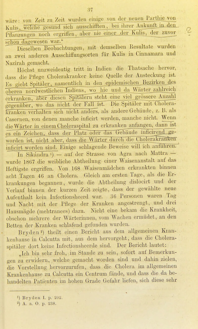 wäre: von Zeit zu Zeit wurden einige vonder neuen Parthie von Kulis. wjtoFe .gesund sich aussohifiten, beiihrer Ankunft ia_dejL_ {^^n^ungeTnöch^ aborjnWngr^ler Kulis, der zuvor schon dagewesen war?* Dieselben Beobachtungen, mit demselben Resultate wurden an zwei anderen Ausschiffungsorten für Kulis in Cinnamara und Nazirah gemacht. Höchst unzweideutig tritt in Indien die Thatsache hervor, ,1a ss die Pflege Cholerakranker keine Quelle der Ansteckung ist. Es giebt Spitäler, namentlich in den epidemischen ..Bezirken des T^P.rmi iinrdwestlicli^n^ndien^wo hie und da Wärter_zahlreich JrkrankeliT^äTj^ Spitälern steht eine viel grössere Anzahl geoenüber, wo das nicht der Falljst Die Spitälerlnit Cholera - lü-anken Verhalten sich nicht anders, als andere Gebäude, z. B. als Casernen, von denen manche inficirt werden, manche nicht. Wenn die Wärter in einem Choleraspital zu erkranken anfangen, dann ist eTeüTZeichen^. dass der „Platz' oder das Grehäude inficirjnjL-ge- worden ist, nicht aber, dass jiejyjrMjLurc^^ inficirt worden sind. Einige schlagende Beweise will ich anführen. In Sikändra ') — auf der Strasse von Agra nach Mattra — wurde 1867 die weibliche Abtheilung einer Waisenanstalt auf das Heftigste ergriffen. Von 168 Waisenmädchen erkrankten binnen acht Tagen 46 an Cholera. Gleich am ersten Tage, als die Er- krankungen hegannen, wurde die Abtheilung dislocirt und der Verlauf binnen der kurzen Zeit zeigte, dass der gewählte neue Aufenthalt kein Infectionsheerd war. 36 Personen waren Tag und Nacht mit der Pflege der Kranken angestrengt, und drei Hausmägde (mehtranees) dazu. Nicht eine bekam die Krankheit, obschon mehrere der Wärterinnen, vom Wachen ermüdet, an den Betten der Kranken schlafend gefunden wurden. Bryden2) theilt einen Bericht aus dem allgemeinen Kran- kenhause in Calcutta mit, aus dem hervorgeht, dass die Cholera- spitäler dort keine Infectionsheerde sind. Der Bericht lautet: „Ich bin sehr froh, im Stande zu sein, sofort auf Bemerkun- gen zu erwidern, welche gemacht worden sind und dahin zielen, die Vorstellung hervorzurufen, dass die Cholera im allgemeinen Krankenhause zu Calcutta ein Centrum fände, und dass die da be- handelten Patienten im hohen Grade Gefahr liefen, sich diese sehr !) Bryden I. p. 202.
