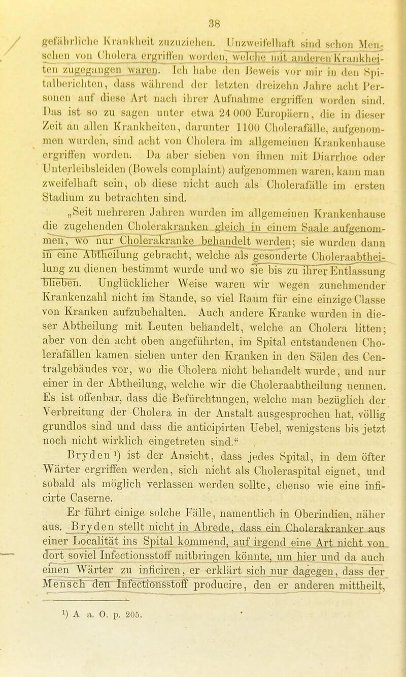 gefährliche Krankheit zuzuziehen. Unzweifelhaft sind schon Men- gozen von Cholera ergriffen wordoii^welche iinTandereTTKrankj^ej- ten zulangen waren. Ich habe den Beweis vor mir in den Spi- talberichten, <lass während der letzten dreizehn Jahre achtPer- BOnen auf diese Art Dach ihrer Aufnahme ergriffen worden sind. Das ist so zu sagen unter etwa 24 000 Europäern, die in dieser Zeit an allen Krankheiten, darunter 1100 Cholerafälle, aufgenom- men wurden, sind acht von Cholera im allgemeinen Krankenhause ergriffen worden. Da aber sieben von ihnen mit Diarrhoe oder Unterleibsleiden (Beweis complaint) aufgenommen waren, kann man zweifelhaft sein, ob diese nicht auch als Cholerafälle im ersten Stadium zu betrachten sind. „Seit mehreren Jahren wurden im allgemeinen Krankenhause die zugehenden Cholerajtrajikfin gleich in einem Saale auf'genoni- in^iTrW^urChoIeräSranke behandelt werden; sie wurden dann in eine ÄMieiTung gebracht, welche aLT gesonderte CholeraabtheU hing zu dienen bestimmt wurde und wo sTe bis zu ihrer Entlassung blieben. Unglücklicher Weise waren wir wegen zunehmender Krankenzahl nicht im Stande, so viel Raum für eine einzige Classe von Kranken aufzubehalten. Auch andere Kranke wurden in die- ser Abtbeilung mit Leuten behandelt, welche an Cholera litten; aber von den acht oben angeführten, im Spital entstandenen Cho- leräfällen kamen sieben unter den Kranken in den Sälen des Cen- tralgebäudes vor, wo die Cholera nicht behandelt wurde, und nur einer in der Abtheilung, welche wir die Choleraabtheilung nennen. Es ist offenbar, dass die Befürchtungen, welche man bezüglich der Verbreitung der Cholera in der Anstalt ausgesprochen hat, völlig grundlos sind und dass die anticipirten Uebel, wenigstens bis jetzt noch nicht wirklich eingetreten sind. Brydeni) ist der Ansicht, dass jedes Spital, in dem öfter Wärter ergriffen werden, sich nicht als Choleraspital eignet, und sobald als möglich verlassen werden sollte, ebenso wie eine infi- cirte Caserne. Er führt einige solche Fälle, namentlich in Oberindien, näher aus. Ery den stellt nicht in Abrede, dass ein Cholerakranker aus einer Loyalität ins Spital kommend, auf irgend eine Art nicht von dort soviel Infectionsstoff mitbringen könnte, um hier und da auch einen Wärter zu inficiren, er erklärt sich nur dagegen, dass der Mensel) den Infectionsstoff producire, den er anderen mittheilt,