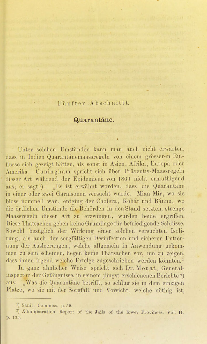 Quarantäne. Unter solchen Umständen kann man auch nicht erwarten, class in Indien Quarantänemaassregeln von einem grösseren Ein- flüsse sich gezeigt hätten, als sonst in Asien, Afrika, Europa oder Amerika. Cuningham spricht sich über Präventiv-Maassregeln dieser Art während der Epidemieen von 18G9 nicht ermuthigend aus; er sagt1): „Es ist erwähnt worden, dass die Quarantäne in einer oder zwei Garnisonen versucht wurde. Mian Mir, wo sie bloss nominell war, entging der Cholera, Kohat und Bännu, wo die örtlichen Umstände die Behörden in den Stand setzten, strenge Maassregeln dieser Art zu erzwingen, wurden beide ergriffen. Diese Thatsachen geben keine Grundlage für befriedigende Schlüsse. Sowohl bezüglich der Wirkung ehier solchen versuchten Isoli- rung, als auch der sorgfältigen Desinfection und sicheren Entfer- nung der Ausleerungen, welche allgemein in Anwendung gekom- men zu sein scheinen, hegen keine Thatsachen vor, um zu zeigen, dass ihnen irgend welche Erfolge zugeschrieben werden könnten. In ganz ähnlicher Weise spricht sich Dr. Mouat, General - inspector der Gefängnisse, in seinem jüngst erschienenen Berichte 2) -aus: „Was die Quarantäne betrifft, so schlug sie in dem einzigen Platze, wo sie mit der Sorgfalt und Vorsicht, welche nöthig ist, !) Sanit. Commiss. p. 59. 2) Administration Keport of tlie Jails of tlie lower Provinoes, Vol. II. p. 135.