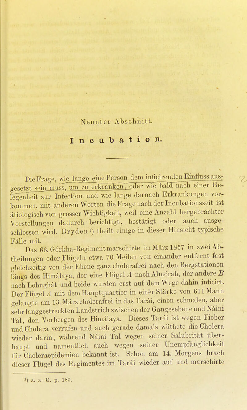 Incubation. Die Frage, wie lange eine Person dem infidrendenEinflussaug; gesetzt sein rnnssj um zu erkrankenZpder wie^bäTTuaclieiner Ge- legenhelTzuTlnfection und wie lange darnach Erkrankungen vor- kommen, mit anderen Worten die Frage nach der Incubationszeit ist ätiologisch von grosser Wichtigkeit, weil eine Anzahl hergebrachter Vorstellungen dadurch berichtigt, bestätigt oder auch ausge- schlossen wird. Bryden1) theilt einige in dieser Hinsicht typische Fälle mit. Das 66.G6rkha-Regimentmarschirte im März 1857 in zwei Ab- teilungen oder Flügeln etwa 70 Meilen von einander entfernt fast gleichzeitig von der Ebene ganz cholerafrei nach den Bergstationen längs des Himälaya, der eine Flügeln nach Almorah, der andere5 nach Lohughät und beide wurden erst auf dem Wege dahin inficirt. DerFlügelJ. mit dem Hauptquartier in einer Stärke von 611 Mann gelangte am 13. März cholerafrei in das Taräi, einen schmalen, aber sehr langgestreckten Landstrich zwischen der Gangesebene und Naini Tal, den Vorbergen des Himälaya. Dieses Taräi ist wegen Fieber und Cholera verrufen und auch gerade damals wüthete die Cholera wieder darin, während Naini Tal wegen seiner Salubrität über- haupt und namentlich auch wegen seiner Unempfänglichkeit für Choleraepidemien bekannt ist. Schon am 14. Morgens brach dieser Flügel des Regimentes im Taräi wieder auf und marschirte