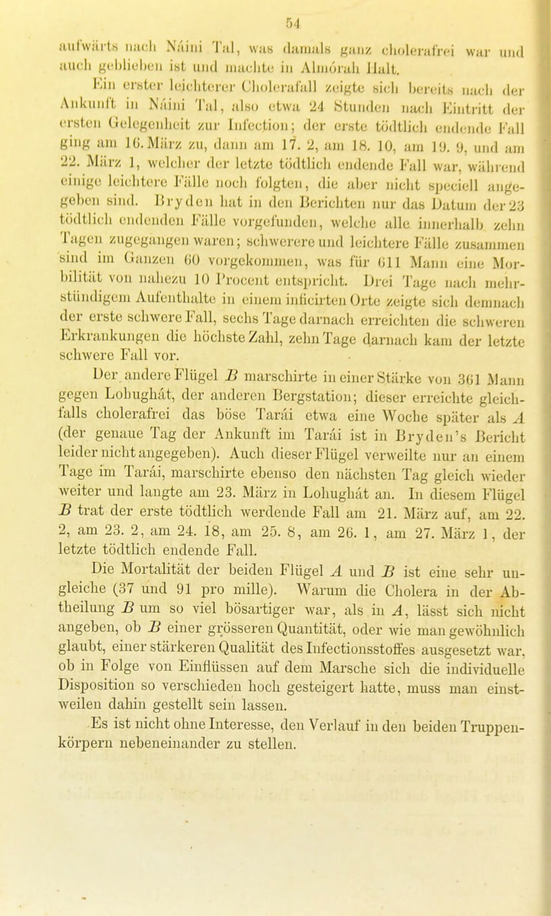 aufwärts nach N'äini Tal, was damals ganz cliolerafrei war und auch geblieben ibt und machte in Almörah Halt. Ejn erster leichterer Chulerai'all zeigte sich bereite nach der Ankunft in Naini Tal, also etwa 24 Stunden nach Eintritt der ersten Gelegenheit zur Inl'ection; der erste tödtlich endende Fall ging am 10.März zu, dann am 17. 2, am 18. 10, am l'J. y, und am 22. März 1, welcher der letzte tödtlich endende Fall war, während einige leichtere Fälle noch folgten, die aher nicht speciell ange- geben sind. Brydeu hat in den Berichten nur das Datum der23 tödtlich endenden Fälle vorgefunden, welche alle innerhalb zehn Tagen zugegangen waren; schwerere und leichtere Fälle zusammen sind im Ganzen (iü vorgekommen, was für 011 Mann eine Mor- bilität von nahezu 10 Procent entspricht. Drei Tage nach mehr- stündigem Aufenthalte in einem inficirten Orte zeigte sich demnach der erste schwere Fall, sechs Tage darnach erreichten die schweren Erkrankungen die höchste Zahl, zehn Tage darnach kam der letzte schwere Fall vor. Der andere Flügel B marschirte in einer Stärke von 301 Mann gegen Lohughät, der anderen Bergstation; dieser erreichte gleich- falls cholerafrei das böse Taräi etwa eine Woche später als A (der genaue Tag der Ankunft im Taräi ist in Bryden's Bericht leider nicht angegeben). Auch dieser Flügel verweilte nur an einem Tage im Taräi, marschirte ebenso den nächsten Tag gleich wieder weiter und langte am 23. März in Lohughät an. In diesem Flügel B trat der erste tödtlich werdende Fall am 21. März auf, am 22. 2, am 23. 2, am 24. 18, am 25. 8, am 20. 1, am 27. März 1, der letzte tödtlich endende Fall. Die Mortalität der beiden Flügel A und B ist eine sehr un- gleiche (37 und 91 pro mille). Warum die Cholera in der Ab- theilung Bwm so viel bösartiger war, als in A, lässt sich nicht angeben, ob B einer grösseren Quantität, oder wie man gewöhnlich glaubt, einer stärkeren Qualität des Infectionsstoffes ausgesetzt war. ob in Folge von Einflüssen auf dem Marsche sich die individuelle Disposition so verschieden hoch gesteigert hatte, muss man einst- weilen dahin gestellt sein lassen. Es ist nicht ohne Interesse, den Verlauf in den beiden Truppen- körpern nebeneinander zu stellen.