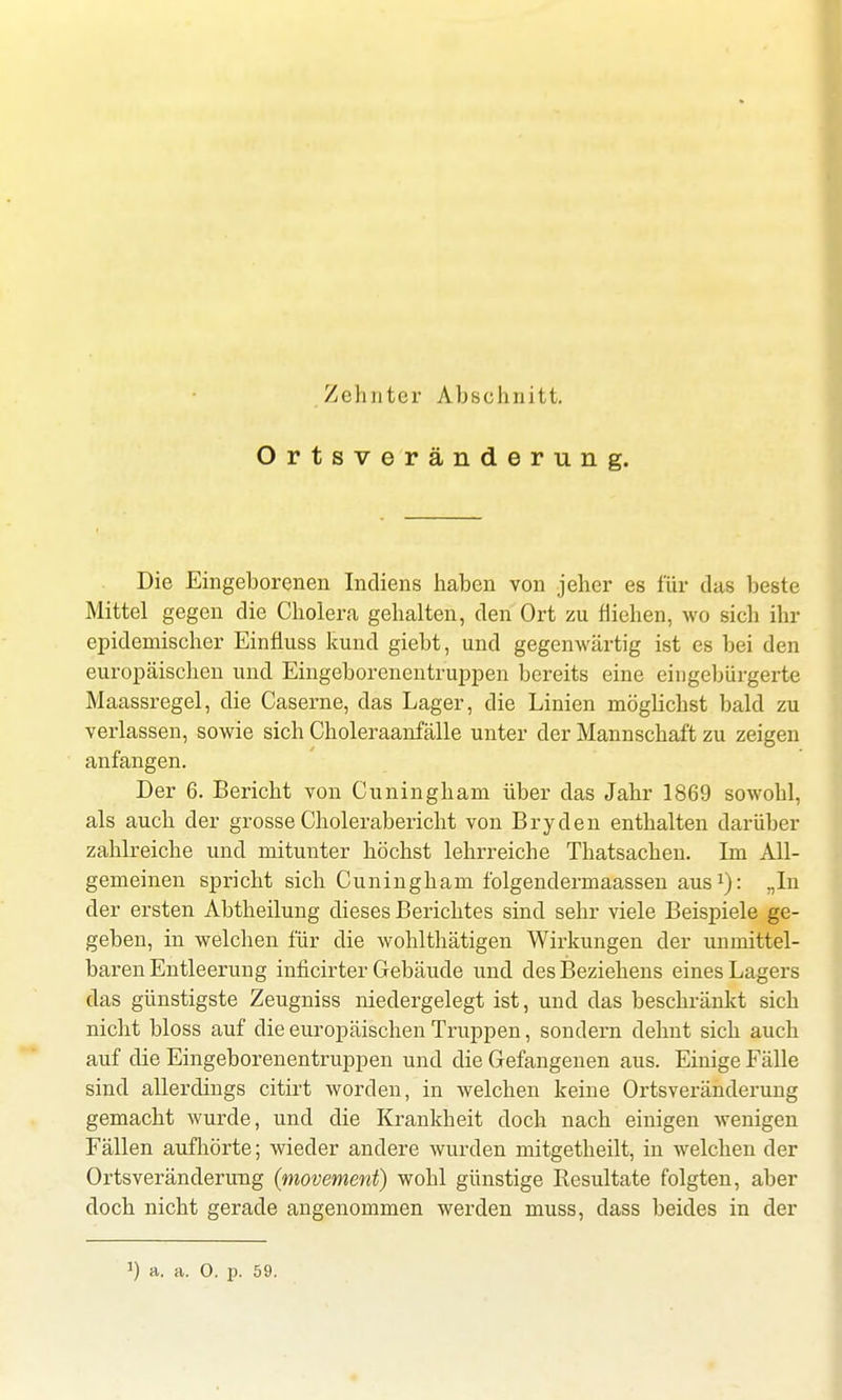 Ortsveränderung. Die Eingeborenen Indiens haben von jeher es für das beste Mittel gegen die Cholera gehalten, den Ort zu fliehen, wo sich ihr epidemischer Einfiuss kund giebt, und gegenwärtig ist es bei den europäischen und Eingeborenentruppen bereits eine eingebürgerte Maassregel, die Caserne, das Lager, die Linien möglichst bald zu verlassen, sowie sich Choleraanfälle unter der Mannschaft zu zeigen anfangen. Der 6. Bericht von Cuningham über das Jahr 1869 sowohl, als auch der grosse Cholerabericht von Bryden enthalten darüber zahlreiche und mitunter höchst lehrreiche Thatsachen. Im All- gemeinen spricht sich Cuningham folgendermaassen aus1): ..In der ersten Abtheilung dieses Berichtes sind sehr viele Beispiele ge- geben, in welchen für die wohlthätigen Wirkungen der unmittel- baren Entleerung inficirter Gebäude und des Beziehens eines Lagers das günstigste Zeugniss niedergelegt ist, und das beschränkt sich nicht bloss auf die europäischen Truppen, sondern dehnt sich auch auf die Eingeborenentruppen und die Gefangenen aus. Einige Fälle sind allerdings citirt worden, in welchen keine Ortsveränderung gemacht wurde, und die Krankheit doch nach einigen wenigen Fällen aufhörte; wieder andere wurden mitgetheilt, in welchen der Ortsveränderung (movement) wohl günstige Resultate folgten, aber doch nicht gerade angenommen werden muss, dass beides in der