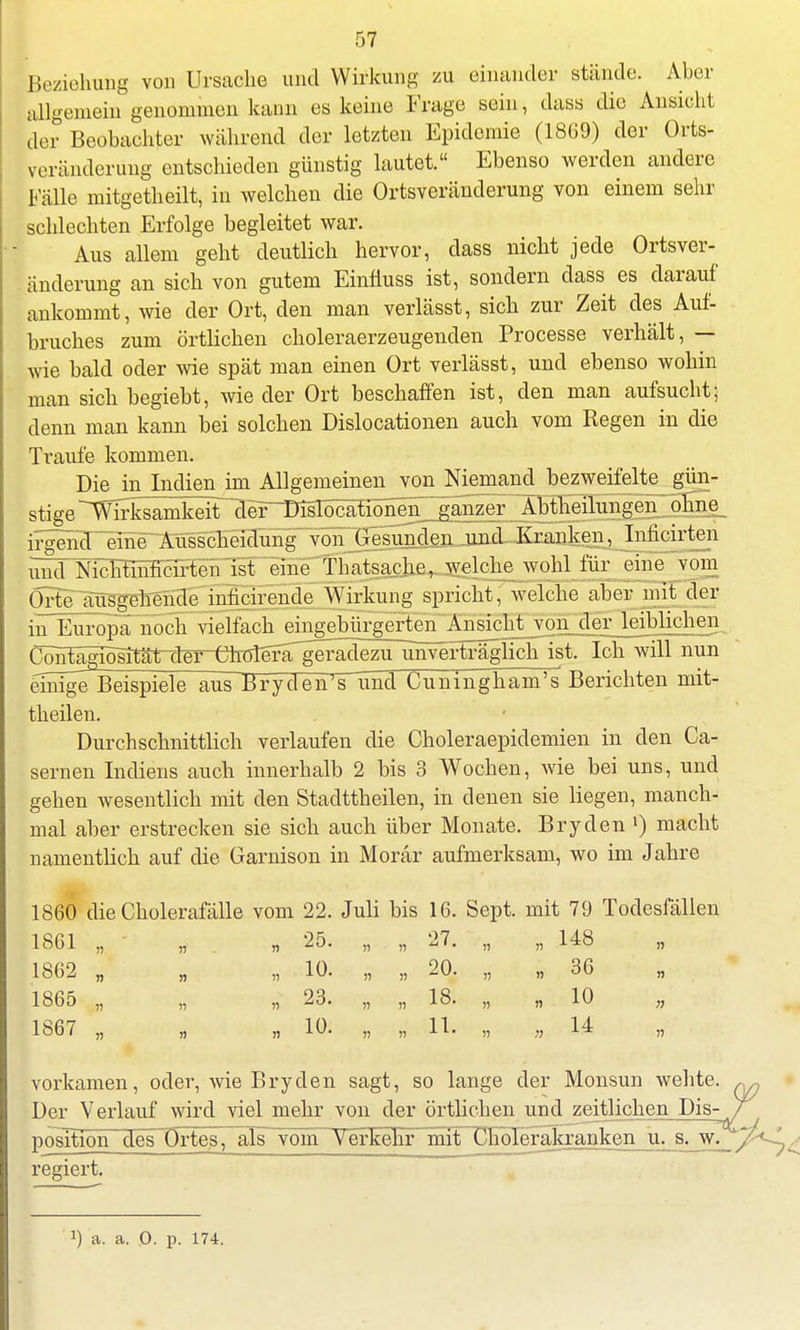 Beziehung von Ursache und Wirkung zu einander stände. Aber allgemein genommen kann es keine Frage sein, dass die Ansicht der Beobachter während der letzten Epidemie (1869) der Orts- veränderimg entschieden günstig lautet. Ebenso werden andere Fälle mitgetheilt, in welchen die Ortsveränderung von einem sehr schlechten Erfolge begleitet war. Aus allem geht deutlich hervor, dass nicht jede Ortsver- änderung an sich von gutem Einfiuss ist, sondern dass es darauf ankommt, wie der Ort, den man verlässt, sich zur Zeit des Auf- bruches zum örtlichen choleraerzeugenden Processe verhält, — wie bald oder wie spät man einen Ort verlässt, und ebenso wohin man sich begiebt, wie der Ort beschaffen ist, den man aufsucht; denn man kann bei solchen Dislocationen auch vom Regen in die Traufe kommen. Die in Indien im Allgemeinen vonJNiemanc^ bezweifelte gün- stige S^rrk^nl^t dei^~DisTocationen ganzer Abtheilungen ohne irgend eine Ausscheidung'von Gesunden und Kranken, Inlicirten ulxT NiclifinnHrT^ wohl für eine vom ÖTtTaus-gehende inhcirende Wirkung spricht, welche aber mit der in Europa noch vielfach eingebürgerten Ansicht von der leiblichen Ccmfagib^rta^^ unverträglich ist. Ich will nun einige Beispiele ausBryden's Und Cuningham^s Berichten mit- theilen. Durchschnittlich verlaufen die Choleraepidemien in den Ca- sernen Indiens auch innerhalb 2 bis 3 Wochen, wie bei uns, und gehen wesentlich mit den Stadttheilen, in denen sie liegen, manch- mal aber erstrecken sie sich auch über Monate. Bryden l) macht namentlich auf die Garnison in Morär aufmerksam, wo im Jahre 1860 die Cholerafälle vom 22. Juli bis 16. Sept. mit 79 Todesfällen 1861 )! ii n 25. ii fl 27. n 148 ii 1862 n ii 10. n 20. ii 36 n 1865 n » r> 23. » n 18. ii 10 n 1867 n n 10. n » 11. n !) 14 n vorkamen, oder, wie Bryden sagt, so lange der Monsun wehte. Der Verlauf wird viel mehr von der örtlichen und zeitlichen Dis- position des örtes, als vom Verkehr mit Cholerjfaanken u. s^w. regiert.