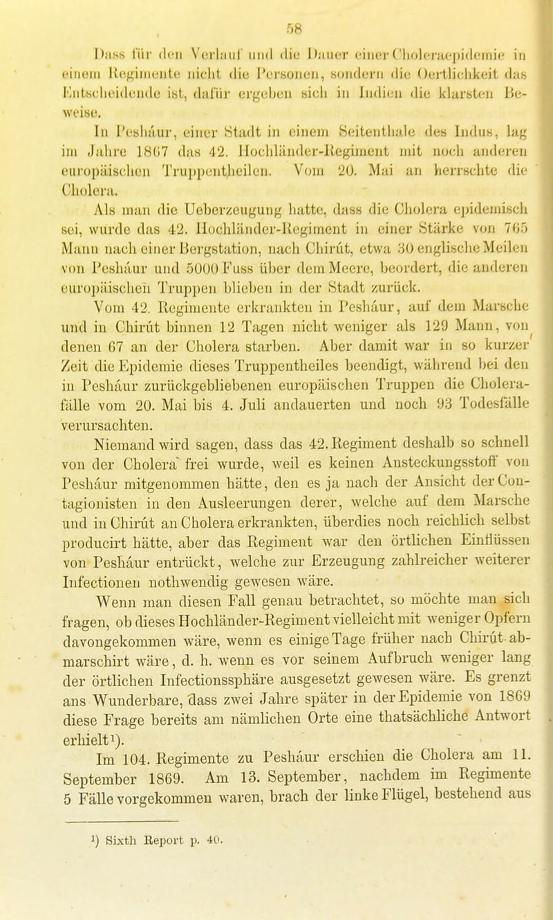 Dass für den Verlauf und die Dauer einer Oholeraepidemie in einem Regiments nicht die Personen, sondern die OertUchkeit das Entscheidende ist, dafür ergeben sich in Indien die klarsten Be- weise. In Peshäur, einer Stadt in einem Seitentliale des Indus, lag im Jahre 1867 das 42. Hochländer-Regiment mit noch anderen europäischen Truppenteilen. Vom 20. Mai an herrschte die Cholera. Als man die Uoberzeugung hatte, dass die Cholera epidemisch sei, wurde das 42. llochländer-Kcgimcnt in einer Stärke von 705 Mann nach einer Bergstation, nach Chirüt, etwa 30 englische Meilen von Peshäur und 5000 Fuss über dem Meere, beordert, die anderen europäischen Truppen blieben in der Stadt zurück. Vom 42. Regimente erkrankten in Peshäur, auf dem Marsche und in Chirüt binnen 12 Tagen nicht weniger als 129 Mann, von denen 67 an der Cholera starben. Aber damit war in so kurzer Zeit die Epidemie dieses Truppentheiles beendigt, während bei den in Peshäur zurückgebliebenen europäischen Truppen die Cholera- fälle vom 20. Mai bis 4. Juli andauerten und noch 93 Todesfälle verursachten. Niemand wird sagen, dass das 42. Regiment deshalb so schnell von der Cholera frei wurde, weil es keinen Ansteckungsstoft' von Peshäur mitgenommen hätte, den es ja nach der Ansicht derCon- tagionisten in den Ausleerungen derer, welche auf dem Marsche und in Chirüt an Cholera erkrankten, überdies noch reichlich selbst producirt hätte, aber das Regiment war den örtlichen Einflüssen von Peshäur entrückt, welche zur Erzeugung zahlreicher weiterer Infectionen nothwendig gewesen wäre. Wenn man diesen Fall genau betrachtet, so möchte man sich fragen, ob dieses Hochländer-Regiment vielleicht mit weniger Opfern davongekommen wäre, wenn es einige Tage früher nach Chirüt-ab- marschirt wäre, d. h. wenn es vor seinem Aufbruch weniger lang der örtlichen Infectionssphäre ausgesetzt gewesen wäre. Es grenzt ans Wunderbare, dass zwei Jahre später in der Epidemie von 1869 diese Frage bereits am nämlichen Orte eine thatsächliche Antwort erhielt1). Im 104. Regimente zu Peshäur erschien die Cholera am 11. September 1869. Am 13. September, nachdem im Regimente 5 Fälle vorgekommen waren, brach der linke Flügel, bestehend aus