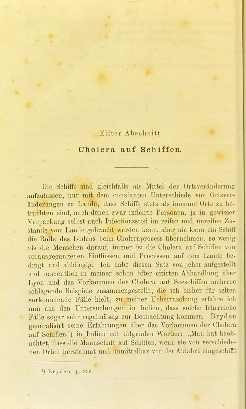 Cholera auf Schiffen. Die Schiffe sind gleichfalls nls Mittel der Ortsveränderung aufzufassen, nur mit dem constanten Unterschiede von Ortsver- änderungen zu Lande, dass Schiffe stets als immune* Orte zu be- trachten sind, nach denen zwar inficirte Personen, ja in gewisser Verpackung selbst auch Infectionsstoff im reifen und unreifen Zu- stande vom Lande gebracht werden kann, aber nie kann ein Schiff die Rolle des Bodens beim Choleraprocess übernehmen, so wenig als die Menschen darauf, immer ist die Cholera auf Schiffen von vorausgegangenen Einflüssen und Processen auf dem Lande be- dingt und abhängig. Ich habe diesen Satz von jeher aufgestellt und namentlich in meiner schon öfter citirten Abhandlung über Lyon und das Vorkommen der Cholera auf Seeschiffen mehrere schlagende Beispiele zusammengestellt, die ich bisher für selten vorkommende Fälle hielt; zu meiner Ueberraschung erfahre ich nun aus den Untersuchungen in Indien, dass solche lehrreiche Fälle sogar sehr regelmässig zur Beobachtung kommen. Bryden generalisirt seine Erfahrungen über das Vorkommen der Cholera auf Schiffen1) in Indien mit folgenden Worten: „Man hat beob- achtet, dass die Mannschaft auf Schiffen, wenn sie von verschiede- nen Orten herstammt und unmittelbar vor der Abfahrt eingeschifft