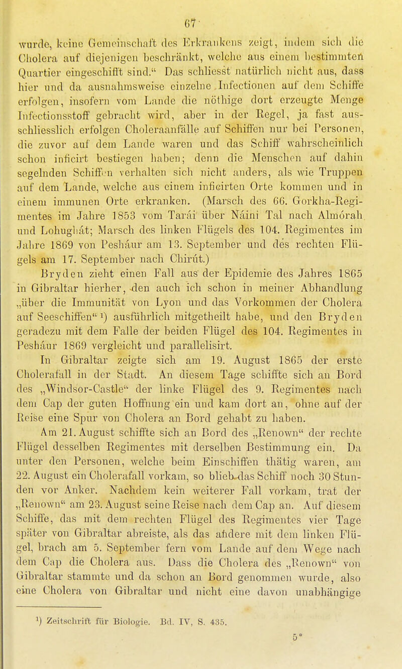 wurde, keine Gemeinschaft des Erkraukens zeigt, indem sieh die Cholera auf diejenigen beschränkt, welche aus einem hestimmten Quartier eingeschifft sind. Das schliesst natürlich nicht aus, dass hier und da ausnahmsweise einzelne Infectionen auf dem Schiffe erfolgen, insofern vom Lande die nöthige dort erzeugte Menge Infectionsstoff gebracht wird, aber in der Regel, ja fast aus- schliesslich erfolgen Choleraanfälle auf Schiffen nur bei Personen, die zuvor auf dem Lande waren und das Schiff wahrscheinlich schon inficirt bestiegen haben; denn die Menschen auf dahin segelnden Schiff-n verhalten sich nicht anders, als wie Truppen anf dem Lande, welche aus einem inficirten Orte kommen und in einem immunen Orte erkranken. (Marsch des 66. Gorkha-Regi- mentes im Jahre 1853 vom Tarai über Naini Tal nach Almörah und Lohughät; Marsch des linken Flügels des 104. Regimentes im Jahre 1869 von Peshäur am 13. September und des rechten Flü- gels am 17. September nach Chirüt.) Bryden zieht einen Fall aus der Epidemie des Jahres 1865 in Gibraltar hierher, 4en auch ich schon in meiner Abhandlung „über die Immunität von Lyon und das Vorkommen der Cholera auf Seeschiffen J) ausführlich mitgetheilt habe, und den Bryden geradezu mit dem Falle der beiden Flügel des 104. Regimentes in Peshaur 1869 vergleicht und parallelisirt. In Gibraltar zeigte sich am 19. August 1865 der erste Cholerafall in der Stadt. An diesem Tage schiffte sich an Bord des „Windsor-Castle der linke Flügel des 9. Regimentes nach dem Cap der guten Hoffnung ein und kam dort an, ohne auf der Reise eine Spur von Cholera an Bord gehabt zu haben. Am 21. August schiffte sich an Bord des „Renown der rechte Flügel desselben Regimentes mit derselben Bestimmung ein. Da unter den Personen, welche beim Einschiffen thätig waren, am 22. August ein Cholerafall vorkam, so blieb--das Schiff noch 30 Stun- den vor Anker. Nachdem kein weiterer Fall vorkam, trat der „Renown am 23. August seine Reise nach dem Cap an. Auf diesem Schiffe, das mit dem rechten Flügel des Regimentes vier Tage später von Gibraltar abreiste, als das andere mit dem linken Flü- gel, brach am 5. September fern vom Lande auf dem Wege nach dem Cap die Cholera aus. Dass die Cholera des „Renown von Gibraltar stammte und da schon an Bord genommen wurde, also eine Cholera von Gibraltar und nicht eine davon unabhängige Zeitschrift für Biologie. Bd. IV, S. 435.